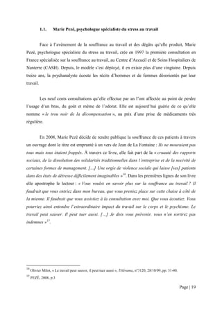 1.1.     Marie Pezé, psychologue spécialiste du stress au travail


           Face à l’avènement de la souffrance au travail et des dégâts qu’elle produit, Marie
Pezé, psychologue spécialiste du stress au travail, crée en 1997 la première consultation en
France spécialisée sur la souffrance au travail, au Centre d’Accueil et de Soins Hospitaliers de
Nanterre (CASH). Depuis, le modèle s’est déployé, il en existe plus d’une vingtaine. Depuis
treize ans, la psychanalyste écoute les récits d’hommes et de femmes désorientés par leur
travail.


           Les neuf cents consultations qu’elle effectue par an l’ont affectée au point de perdre
l’usage d’un bras, du goût et même de l’odorat. Elle est aujourd’hui guérie de ce qu’elle
nomme « le trou noir de la décompensation », au prix d’une prise de médicaments très
régulière.


           En 2008, Marie Pezé décide de rendre publique la souffrance de ces patients à travers
un ouvrage dont le titre est emprunté à un vers de Jean de La Fontaine : Ils ne mouraient pas
tous mais tous étaient frappés. Á travers ce livre, elle fait part de la « cruauté des rapports
sociaux, de la dissolution des solidarités traditionnelles dans l’entreprise et de la nocivité de
certaines formes de management. […] Une orgie de violence sociale qui laisse [ses] patients
dans des états de détresse difficilement imaginables »14. Dans les premières lignes de son livre
elle apostrophe le lecteur : « Vous voulez en savoir plus sur la souffrance au travail ? Il
faudrait que vous entriez dans mon bureau, que vous preniez place sur cette chaise à côté de
la mienne. Il faudrait que vous assistiez à la consultation avec moi. Que vous écoutiez. Vous
pourriez ainsi entendre l’extraordinaire impact du travail sur le corps et le psychisme. Le
travail peut sauver. Il peut tuer aussi. […] Je dois vous prévenir, vous n’en sortirez pas
indemnes »15.




14
     Olivier Milot, « Le travail peut sauver, il peut tuer aussi », Télérama, n°3120, 28/10/09, pp. 31-40.
15
     PEZÉ, 2008, p.3

                                                                                                             Page | 19
 