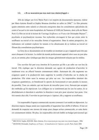 1.2.     « Ils ne mouraient pas tous mais tous étaient frappés »


           Afin de rédiger son livre Marie Pezé s’est inspirée du documentaire éponyme, réalisé
par Marc-Antoine Roudil et Sophie Bruneau distribué en salles en 200616. Le film présente
quatre entretiens entre salariés et cliniciens enregistrés dans les consultations spécialisées du
centre d’accueil et de soins hospitaliers de Nanterre (CASH) de Nanterre, dont celle de Marie
Pezé. Ce film est né de la lecture de l’ouvrage Souffrance en France de Christophe Dejours17,
psychiatre et psychanalyste reconnu. Ses recherches envisagent le lien qui existe entre la
souffrance au travail et les nouvelles formes d’organisation. Dans la même perspective, les
réalisateurs ont souhaité explorer les tenants et les aboutissants de ce malaise au travail en
filmant des consultations psychiatriques.
           La force de ce documentaire est de troubler en montrant ce qui n’apparaît peut être pas
aussi choquant à la lecture. La réalité du monde professionnel apparaît alors sous un jour plus
cru et, en somme, plus véridique que dans les images généralement relayées par les médias.


           Une ouvrière fait part avec émotion de la pression qu’elle a pu subir sur son lieu de
travail. Elle explique que la direction demande aux agents de production d’accroître le
rendement avec un effectif humain constamment réduit. Autrement dit, elle augmente ses
exigences quant à la productivité mais supprime le nombre d’individus sur la chaîne de
production. Elle relate aussi la menace qui pèse sur eux : les responsables émettent des
exigences quantitatives, en brandissant le spectre du licenciement et sans prendre la mesure
du possible. Tous ces salariés, qui ont besoin de travailler pour vivre, finissent par accepter
des méthodes qu’ils réprouvent. Les collègues ne se soutiennent pas les uns les autres, ils se
désolidarisent et cherchent à satisfaire la direction à tout prix pour sécuriser leur poste. Une
fois rentrée chez elle, l’ouvrière ne parvient pas à s’apaiser, elle y rapporte sa souffrance.


           Un responsable d’agence commerciale raconte comment il est tombé en dépression. La
direction impose chaque année aux responsables d’augmenter leur chiffre d’affaires. Il leur est
demandé de respecter une mesure de temps pour chaque action commerciale, or cette durée
est constamment réduite. De plus, les responsables doivent établir un budget prévisionnel qui


16
     BRUNEAU Sophie, ROUDIL Marc-Antoine, Ils ne mouraient pas tous mais tous étaient frappés, 2006
17
     DEJOURS Christophe, Souffrance en France : la banalisation de l’injustice sociale, Paris, Seuil, 2006

                                                                                                       Page | 20
 