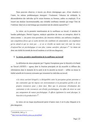 Nous pouvons observer, à travers ces divers témoignages que ; d’une situation à
l’autre, les mêmes problématiques émergent : l’isolement, l’absence de solidarité, la
déconsidération des individus qu’ils soient hommes ou femmes, cadres ou employés. Il en
ressort une douleur incommensurable, une véritable souffrance mentale qui ronge l’être de
l’intérieur. Quel est ce mal étrange que ressentent tant de salariés aujourd’hui ?


           Le stress est la première manifestation de la souffrance au travail, il entraîne de
lourdes pathologies. Patrick Légeron, médecin spécialiste du stress en entreprise, décrit le
stress comme : « des petits riens quotidiens, des émotions inhibées, une ambiance étouffante,
une compétition féroce qui se cache derrière des semblants de camaraderie, un compliment
qu’on attend et qui ne vient pas … et on se réveille un matin mal, très mal. Le stress
d’aujourd’hui est psychologique et non plus, comme autrefois, physique »18. Le stress est
donc une réalité du monde du travail moderne et est devenu dangereux.


       2. Le stress, première manifestation de la souffrance au travail


           La définition du stress proposée par l’Agence Européenne pour la Sécurité et la Santé
au Travail (AESST) − agence dont la fonction principale est de recueillir et diffuser des
informations dans le domaine de la santé et de la sécurité au travail − reflète au mieux la
réalité actuelle de la tension croissante que ressentent les individus au travail.


           « Le stress survient lorsqu'il y a déséquilibre entre la perception qu'une personne a
           des contraintes que lui impose son environnement et la perception qu'elle a de ses
           propres ressources pour y faire face. Bien que le processus d'évaluation des
           contraintes et des ressources soit d'ordre psychologique, les effets du stress ne sont
           pas uniquement de nature psychologique. Il affecte également la santé physique, le
           bien-être et la productivité »19.


           Le stress est un risque psychosocial parmi d’autres mais il est le plus fréquent et le
plus dangereux.


18
     LEGERON, 2003, p. 11
19
     http://www.inrs.fr/htm/le_stress_au_travail.html

                                                                                        Page | 22
 