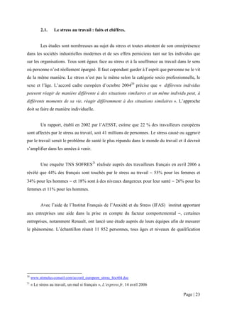 2.1.    Le stress au travail : faits et chiffres.


           Les études sont nombreuses au sujet du stress et toutes attestent de son omniprésence
dans les sociétés industrielles modernes et de ses effets pernicieux tant sur les individus que
sur les organisations. Tous sont égaux face au stress et à la souffrance au travail dans le sens
où personne n’est réellement épargné. Il faut cependant garder à l’esprit que personne ne le vit
de la même manière. Le stress n’est pas le même selon la catégorie socio professionnelle, le
sexe et l’âge. L’accord cadre européen d’octobre 200420 précise que « différents individus
peuvent réagir de manière différente à des situations similaires et un même individu peut, à
différents moments de sa vie, réagir différemment à des situations similaires ». L’approche
doit se faire de manière individuelle.


           Un rapport, établi en 2002 par l’AESST, estime que 22 % des travailleurs européens
sont affectés par le stress au travail, soit 41 millions de personnes. Le stress causé ou aggravé
par le travail serait le problème de santé le plus répandu dans le monde du travail et il devrait
s’amplifier dans les années à venir.


           Une enquête TNS SOFRES21 réalisée auprès des travailleurs français en avril 2006 a
révélé que 44% des français sont touchés par le stress au travail − 55% pour les femmes et
34% pour les hommes − et 18% sont à des niveaux dangereux pour leur santé − 26% pour les
femmes et 11% pour les hommes.


           Avec l’aide de l’Institut Français de l’Anxiété et du Stress (IFAS) institut apportant
aux entreprises une aide dans la prise en compte du facteur comportemental −, certaines
entreprises, notamment Renault, ont lancé une étude auprès de leurs équipes afin de mesurer
le phénomène. L’échantillon réunit 11 852 personnes, tous âges et niveaux de qualification




20
     www.stimulus-conseil.com/accord_europeen_stress_8oct04.doc
21
     « Le stress au travail, un mal si français », L’express.fr, 14 avril 2006

                                                                                        Page | 23
 