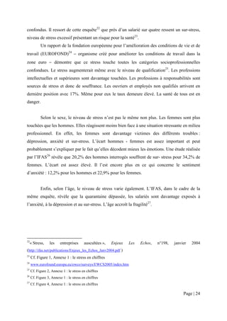 confondus. Il ressort de cette enquête22 que près d’un salarié sur quatre ressent un sur-stress,
niveau de stress excessif présentant un risque pour la santé23.
           Un rapport de la fondation européenne pour l’amélioration des conditions de vie et de
travail (EUROFOND)24 − organisme créé pour améliorer les conditions de travail dans la
zone euro − démontre que ce stress touche toutes les catégories socioprofessionnelles
confondues. Le stress augmenterait même avec le niveau de qualification25. Les professions
intellectuelles et supérieures sont davantage touchées. Les professions à responsabilités sont
sources de stress et donc de souffrance. Les ouvriers et employés non qualifiés arrivent en
dernière position avec 17%. Même pour eux le taux demeure élevé. La santé de tous est en
danger.


           Selon le sexe, le niveau de stress n’est pas le même non plus. Les femmes sont plus
touchées que les hommes. Elles réagissent moins bien face à une situation stressante en milieu
professionnel. En effet, les femmes sont davantage victimes des différents troubles :
dépression, anxiété et sur-stress. L’écart hommes - femmes est assez important et peut
probablement s’expliquer par le fait qu’elles décodent mieux les émotions. Une étude réalisée
par l’IFAS26 révèle que 20,2% des hommes interrogés souffrent de sur- stress pour 34,2% de
femmes. L’écart est assez élevé. Il l’est encore plus en ce qui concerne le sentiment
d’anxiété : 12,2% pour les hommes et 22,9% pour les femmes.


           Enfin, selon l’âge, le niveau de stress varie également. L’IFAS, dans le cadre de la
même enquête, révèle que la quarantaine dépassée, les salariés sont davantage exposés à
l’anxiété, à la dépression et au sur-stress. L’âge accroît la fragilité27.




22
     « Stress,    les    entreprises     auscultées »,   Enjeux   Les   Echos,   n°198,   janvier   2004
(http://ifas.net/publications/Enjeux_les_Echos_Janv2004.pdf )
23
     Cf. Figure 1, Annexe 1 : le stress en chiffres
24
     www.eurofound.europa.eu/ewco/surveys/EWCS2005/index.htm
25
     Cf. Figure 2, Annexe 1 : le stress en chiffres
26
     Cf. Figure 3, Annexe 1 : le stress en chiffres
27
     Cf. Figure 4, Annexe 1 : le stress en chiffres

                                                                                               Page | 24
 