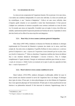 2.2.      Les mécanismes du stress


           Le stress est une composante de l’organisme humain. On ne peut pas vivre sans stress,
c’est même une condition indispensable à la survie des individus. Le stress est assimilé, par
les scientifiques, à une " réaction d’adaptation ". Celle-ci est sans cesse sollicitée, dans
n’importe quelle situation et est essentielle à notre bon fonctionnement. Il faut pouvoir
s’adapter aux contraintes et menaces auxquelles nous sommes confrontés au cours de notre
vie. Un monde sans stress est impossible. Considéré sous cet angle, le stress, loin d'être une
maladie, représenterait plutôt l'expression première de l'instinct de survie. Cependant, le stress
doit être limité car les effets d’un stress trop fort sont dangereux.


                  2.2.1.   Hans Selye, le stress comme syndrome général d’adaptation


           Hans Selye (1907-1982), fondateur et directeur de l'Institut de médecine et chirurgie
expérimentale de l'Université de Montréal et pionnier des études sur le stress, rend bien
compte du lien entre stress et adaptation. Il qualifie d’ailleurs le stress comme un « syndrome
général d’adaptation », une « réponse de l’organisme à toute demande qui lui est faite, dans
une finalité d’adaptation »28. Selon ce chercheur, l’organisme mobilise des forces de défense
face à une situation donnée en développant « réaction d’alarme ». Puis il s’adapte
complètement à l’agent stressant, l’énergie est entièrement mobilisée pour résister au stress :
« stade de résistance ». Enfin il arrive un moment où le sujet n’a plus les capacités de faire
face : « stade d’épuisement »29.


                  2.2.2. Henri Laborit, le stress comme condition de survie


           Henri Laborit, (1914-1995), médecin chirurgien et philosophe, définit lui aussi le
stress comme une réaction assurant la survie de l’organisme face à un danger. Il distingue
deux types de stress. D’une part, le stress physiologique est un état d'alarme de l'organisme
face à une agression physique de l'environnement. D’autre part, le stress psychosocial est une
réaction à un phénomène interactif. Il fait intervenir la mémoire, l'apprentissage, donc le


28
     NIEZBORALA, 2007
29
     Cf. Figure 5, Annexe 2 : les modèles de stress

                                                                                        Page | 25
 