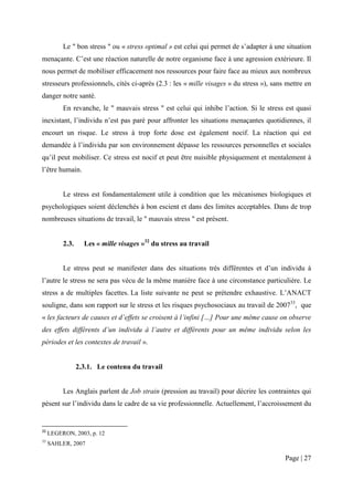 Le " bon stress " ou « stress optimal » est celui qui permet de s’adapter à une situation
menaçante. C’est une réaction naturelle de notre organisme face à une agression extérieure. Il
nous permet de mobiliser efficacement nos ressources pour faire face au mieux aux nombreux
stresseurs professionnels, cités ci-après (2.3 : les « mille visages » du stress »), sans mettre en
danger notre santé.
          En revanche, le " mauvais stress " est celui qui inhibe l’action. Si le stress est quasi
inexistant, l’individu n’est pas paré pour affronter les situations menaçantes quotidiennes, il
encourt un risque. Le stress à trop forte dose est également nocif. La réaction qui est
demandée à l’individu par son environnement dépasse les ressources personnelles et sociales
qu’il peut mobiliser. Ce stress est nocif et peut être nuisible physiquement et mentalement à
l’être humain.


          Le stress est fondamentalement utile à condition que les mécanismes biologiques et
psychologiques soient déclenchés à bon escient et dans des limites acceptables. Dans de trop
nombreuses situations de travail, le " mauvais stress " est présent.


          2.3.     Les « mille visages »32 du stress au travail


          Le stress peut se manifester dans des situations très différentes et d’un individu à
l’autre le stress ne sera pas vécu de la même manière face à une circonstance particulière. Le
stress a de multiples facettes. La liste suivante ne peut se prétendre exhaustive. L’ANACT
souligne, dans son rapport sur le stress et les risques psychosociaux au travail de 200733, que
« les facteurs de causes et d’effets se croisent à l’infini […] Pour une même cause on observe
des effets différents d’un individu à l’autre et différents pour un même individu selon les
périodes et les contextes de travail ».


                 2.3.1. Le contenu du travail


          Les Anglais parlent de Job strain (pression au travail) pour décrire les contraintes qui
pèsent sur l’individu dans le cadre de sa vie professionnelle. Actuellement, l’accroissement du


32
     LEGERON, 2003, p. 12
33
     SAHLER, 2007

                                                                                         Page | 27
 