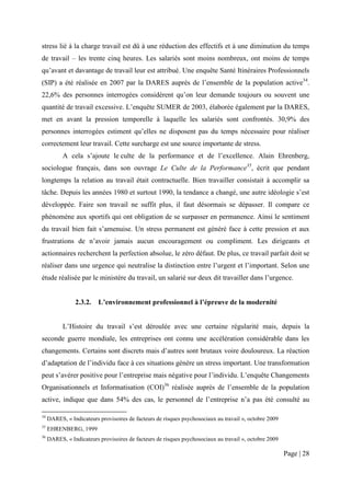 stress lié à la charge travail est dû à une réduction des effectifs et à une diminution du temps
de travail – les trente cinq heures. Les salariés sont moins nombreux, ont moins de temps
qu’avant et davantage de travail leur est attribué. Une enquête Santé Itinéraires Professionnels
(SIP) a été réalisée en 2007 par la DARES auprès de l’ensemble de la population active34.
22,6% des personnes interrogées considèrent qu’on leur demande toujours ou souvent une
quantité de travail excessive. L’enquête SUMER de 2003, élaborée également par la DARES,
met en avant la pression temporelle à laquelle les salariés sont confrontés. 30,9% des
personnes interrogées estiment qu’elles ne disposent pas du temps nécessaire pour réaliser
correctement leur travail. Cette surcharge est une source importante de stress.
           A cela s’ajoute le culte de la performance et de l’excellence. Alain Ehrenberg,
sociologue français, dans son ouvrage Le Culte de la Performance35, écrit que pendant
longtemps la relation au travail était contractuelle. Bien travailler consistait à accomplir sa
tâche. Depuis les années 1980 et surtout 1990, la tendance a changé, une autre idéologie s’est
développée. Faire son travail ne suffit plus, il faut désormais se dépasser. Il compare ce
phénomène aux sportifs qui ont obligation de se surpasser en permanence. Ainsi le sentiment
du travail bien fait s’amenuise. Un stress permanent est généré face à cette pression et aux
frustrations de n’avoir jamais aucun encouragement ou compliment. Les dirigeants et
actionnaires recherchent la perfection absolue, le zéro défaut. De plus, ce travail parfait doit se
réaliser dans une urgence qui neutralise la distinction entre l’urgent et l’important. Selon une
étude réalisée par le ministère du travail, un salarié sur deux dit travailler dans l’urgence.


                2.3.2.    L’environnement professionnel à l’épreuve de la modernité


           L’Histoire du travail s’est déroulée avec une certaine régularité mais, depuis la
seconde guerre mondiale, les entreprises ont connu une accélération considérable dans les
changements. Certains sont discrets mais d’autres sont brutaux voire douloureux. La réaction
d’adaptation de l’individu face à ces situations génère un stress important. Une transformation
peut s’avérer positive pour l’entreprise mais négative pour l’individu. L’enquête Changements
Organisationnels et Informatisation (COI)36 réalisée auprès de l’ensemble de la population
active, indique que dans 54% des cas, le personnel de l’entreprise n’a pas été consulté au

34
     DARES, « Indicateurs provisoires de facteurs de risques psychosociaux au travail », octobre 2009
35
     EHRENBERG, 1999
36
     DARES, « Indicateurs provisoires de facteurs de risques psychosociaux au travail », octobre 2009

                                                                                                        Page | 28
 
