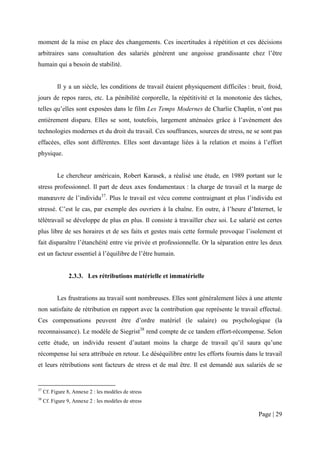 moment de la mise en place des changements. Ces incertitudes à répétition et ces décisions
arbitraires sans consultation des salariés génèrent une angoisse grandissante chez l’être
humain qui a besoin de stabilité.


           Il y a un siècle, les conditions de travail étaient physiquement difficiles : bruit, froid,
jours de repos rares, etc. La pénibilité corporelle, la répétitivité et la monotonie des tâches,
telles qu’elles sont exposées dans le film Les Temps Modernes de Charlie Chaplin, n’ont pas
entièrement disparu. Elles se sont, toutefois, largement atténuées grâce à l’avènement des
technologies modernes et du droit du travail. Ces souffrances, sources de stress, ne se sont pas
effacées, elles sont différentes. Elles sont davantage liées à la relation et moins à l’effort
physique.


           Le chercheur américain, Robert Karasek, a réalisé une étude, en 1989 portant sur le
stress professionnel. Il part de deux axes fondamentaux : la charge de travail et la marge de
manœuvre de l’individu37. Plus le travail est vécu comme contraignant et plus l’individu est
stressé. C’est le cas, par exemple des ouvriers à la chaîne. En outre, à l’heure d’Internet, le
télétravail se développe de plus en plus. Il consiste à travailler chez soi. Le salarié est certes
plus libre de ses horaires et de ses faits et gestes mais cette formule provoque l’isolement et
fait disparaître l’étanchéité entre vie privée et professionnelle. Or la séparation entre les deux
est un facteur essentiel à l’équilibre de l’être humain.


                2.3.3. Les rétributions matérielle et immatérielle


           Les frustrations au travail sont nombreuses. Elles sont généralement liées à une attente
non satisfaite de rétribution en rapport avec la contribution que représente le travail effectué.
Ces compensations peuvent être d’ordre matériel (le salaire) ou psychologique (la
reconnaissance). Le modèle de Siegrist38 rend compte de ce tandem effort-récompense. Selon
cette étude, un individu ressent d’autant moins la charge de travail qu’il saura qu’une
récompense lui sera attribuée en retour. Le déséquilibre entre les efforts fournis dans le travail
et leurs rétributions sont facteurs de stress et de mal être. Il est demandé aux salariés de se


37
     Cf. Figure 8, Annexe 2 : les modèles de stress
38
     Cf. Figure 9, Annexe 2 : les modèles de stress

                                                                                            Page | 29
 