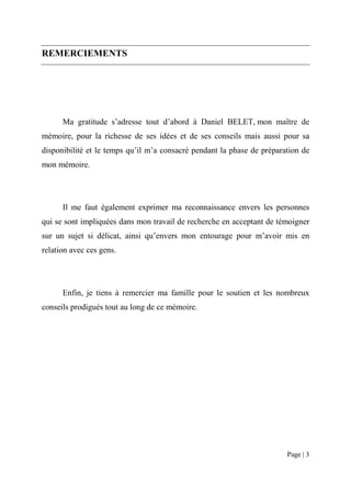 REMERCIEMENTS




      Ma gratitude s’adresse tout d’abord à Daniel BELET, mon maître de
mémoire, pour la richesse de ses idées et de ses conseils mais aussi pour sa
disponibilité et le temps qu’il m’a consacré pendant la phase de préparation de
mon mémoire.




      Il me faut également exprimer ma reconnaissance envers les personnes
qui se sont impliquées dans mon travail de recherche en acceptant de témoigner
sur un sujet si délicat, ainsi qu’envers mon entourage pour m’avoir mis en
relation avec ces gens.




      Enfin, je tiens à remercier ma famille pour le soutien et les nombreux
conseils prodigués tout au long de ce mémoire.




                                                                        Page | 3
 