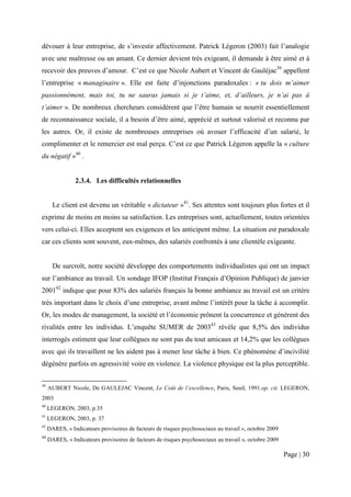 dévouer à leur entreprise, de s’investir affectivement. Patrick Légeron (2003) fait l’analogie
avec une maîtresse ou un amant. Ce dernier devient très exigeant, il demande à être aimé et à
recevoir des preuves d’amour. C’est ce que Nicole Aubert et Vincent de Gauléjac39 appellent
l’entreprise « managinaire ». Elle est faite d’injonctions paradoxales : « tu dois m’aimer
passionnément, mais toi, tu ne sauras jamais si je t’aime, et, d’ailleurs, je n’ai pas à
t’aimer ». De nombreux chercheurs considèrent que l’être humain se nourrit essentiellement
de reconnaissance sociale, il a besoin d’être aimé, apprécié et surtout valorisé et reconnu par
les autres. Or, il existe de nombreuses entreprises où avouer l’efficacité d’un salarié, le
complimenter et le remercier est mal perçu. C’est ce que Patrick Légeron appelle la « culture
du négatif »40 .


                2.3.4. Les difficultés relationnelles


       Le client est devenu un véritable « dictateur »41. Ses attentes sont toujours plus fortes et il
exprime de moins en moins sa satisfaction. Les entreprises sont, actuellement, toutes orientées
vers celui-ci. Elles acceptent ses exigences et les anticipent même. La situation est paradoxale
car ces clients sont souvent, eux-mêmes, des salariés confrontés à une clientèle exigeante.


       De surcroît, notre société développe des comportements individualistes qui ont un impact
sur l’ambiance au travail. Un sondage IFOP (Institut Français d’Opinion Publique) de janvier
200142 indique que pour 83% des salariés français la bonne ambiance au travail est un critère
très important dans le choix d’une entreprise, avant même l’intérêt pour la tâche à accomplir.
Or, les modes de management, la société et l’économie prônent la concurrence et génèrent des
rivalités entre les individus. L’enquête SUMER de 200343 révèle que 8,5% des individus
interrogés estiment que leur collègues ne sont pas du tout amicaux et 14,2% que les collègues
avec qui ils travaillent ne les aident pas à mener leur tâche à bien. Ce phénomène d’incivilité
dégénère parfois en agressivité voire en violence. La violence physique est la plus perceptible.


39
     AUBERT Nicole, De GAULEJAC Vincent, Le Coût de l’excellence, Paris, Seuil, 1991.op. cit. LEGERON,
2003
40
     LEGERON, 2003, p.35
41
     LEGERON, 2003, p. 37
42
     DARES, « Indicateurs provisoires de facteurs de risques psychosociaux au travail », octobre 2009
43
     DARES, « Indicateurs provisoires de facteurs de risques psychosociaux au travail », octobre 2009

                                                                                                        Page | 30
 
