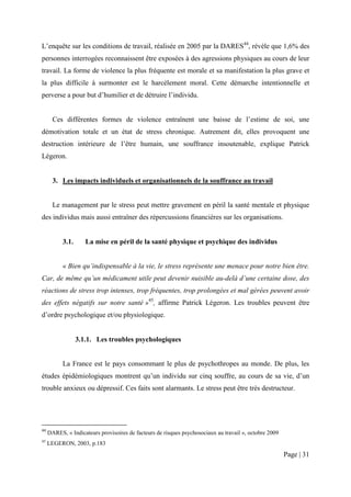 L’enquête sur les conditions de travail, réalisée en 2005 par la DARES44, révèle que 1,6% des
personnes interrogées reconnaissent être exposées à des agressions physiques au cours de leur
travail. La forme de violence la plus fréquente est morale et sa manifestation la plus grave et
la plus difficile à surmonter est le harcèlement moral. Cette démarche intentionnelle et
perverse a pour but d’humilier et de détruire l’individu.


       Ces différentes formes de violence entraînent une baisse de l’estime de soi, une
démotivation totale et un état de stress chronique. Autrement dit, elles provoquent une
destruction intérieure de l’être humain, une souffrance insoutenable, explique Patrick
Légeron.


       3. Les impacts individuels et organisationnels de la souffrance au travail


       Le management par le stress peut mettre gravement en péril la santé mentale et physique
des individus mais aussi entraîner des répercussions financières sur les organisations.


           3.1.      La mise en péril de la santé physique et psychique des individus


           « Bien qu’indispensable à la vie, le stress représente une menace pour notre bien être.
Car, de même qu’un médicament utile peut devenir nuisible au-delà d’une certaine dose, des
réactions de stress trop intenses, trop fréquentes, trop prolongées et mal gérées peuvent avoir
des effets négatifs sur notre santé »45, affirme Patrick Légeron. Les troubles peuvent être
d’ordre psychologique et/ou physiologique.


                  3.1.1. Les troubles psychologiques


           La France est le pays consommant le plus de psychothropes au monde. De plus, les
études épidémiologiques montrent qu’un individu sur cinq souffre, au cours de sa vie, d’un
trouble anxieux ou dépressif. Ces faits sont alarmants. Le stress peut être très destructeur.




44
     DARES, « Indicateurs provisoires de facteurs de risques psychosociaux au travail », octobre 2009
45
     LEGERON, 2003, p.183
                                                                                                        Page | 31
 