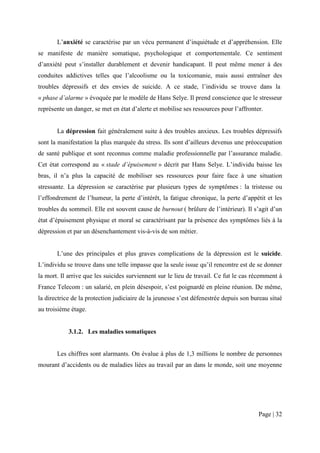 L’anxiété se caractérise par un vécu permanent d’inquiétude et d’appréhension. Elle
se manifeste de manière somatique, psychologique et comportementale. Ce sentiment
d’anxiété peut s’installer durablement et devenir handicapant. Il peut même mener à des
conduites addictives telles que l’alcoolisme ou la toxicomanie, mais aussi entraîner des
troubles dépressifs et des envies de suicide. A ce stade, l’individu se trouve dans la
« phase d’alarme » évoquée par le modèle de Hans Selye. Il prend conscience que le stresseur
représente un danger, se met en état d’alerte et mobilise ses ressources pour l’affronter.


       La dépression fait généralement suite à des troubles anxieux. Les troubles dépressifs
sont la manifestation la plus marquée du stress. Ils sont d’ailleurs devenus une préoccupation
de santé publique et sont reconnus comme maladie professionnelle par l’assurance maladie.
Cet état correspond au « stade d’épuisement » décrit par Hans Selye. L’individu baisse les
bras, il n’a plus la capacité de mobiliser ses ressources pour faire face à une situation
stressante. La dépression se caractérise par plusieurs types de symptômes : la tristesse ou
l’effondrement de l’humeur, la perte d’intérêt, la fatigue chronique, la perte d’appétit et les
troubles du sommeil. Elle est souvent cause de burnout ( brûlure de l’intérieur). Il s’agit d’un
état d’épuisement physique et moral se caractérisant par la présence des symptômes liés à la
dépression et par un désenchantement vis-à-vis de son métier.


       L’une des principales et plus graves complications de la dépression est le suicide.
L’individu se trouve dans une telle impasse que la seule issue qu’il rencontre est de se donner
la mort. Il arrive que les suicides surviennent sur le lieu de travail. Ce fut le cas récemment à
France Telecom : un salarié, en plein désespoir, s’est poignardé en pleine réunion. De même,
la directrice de la protection judiciaire de la jeunesse s’est défenestrée depuis son bureau situé
au troisième étage.


            3.1.2. Les maladies somatiques


       Les chiffres sont alarmants. On évalue à plus de 1,3 millions le nombre de personnes
mourant d’accidents ou de maladies liées au travail par an dans le monde, soit une moyenne




                                                                                        Page | 32
 