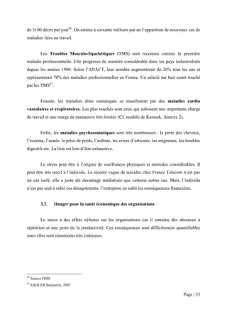 de 3100 décès par jour46. On estime à soixante millions par an l’apparition de nouveaux cas de
maladies liées au travail.


          Les Troubles Musculo-Squelettiques (TMS) sont reconnus comme la première
maladie professionnelle. Elle progresse de manière considérable dans les pays industrialisés
depuis les années 1980. Selon l’ANACT, leur nombre augmenterait de 20% tous les ans et
représenterait 70% des maladies professionnelles en France. Un salarié sur huit serait touché
par les TMS47.


          Ensuite, les maladies dites somatiques se manifestent par des maladies cardio
vasculaires et respiratoires. Les plus touchés sont ceux qui subissent une importante charge
de travail et une marge de manœuvre très limitée (Cf. modèle de Karasek, Annexe 2).


          Enfin, les maladies psychosomatiques sont très nombreuses : la perte des cheveux,
l’eczema, l’acnée, la prise de poids, l’asthme, les crises d’urticaire, les migraines, les troubles
digestifs etc. La liste est loin d’être exhaustive.


          Le stress peut être à l’origine de souffrances physiques et mentales considérables. Il
peut être très nocif à l’individu. La récente vague de suicides chez France Telecom n’est pas
un cas isolé, elle a juste été davantage médiatisée que certains autres cas. Mais, l’individu
n’est pas seul à subir ces désagréments, l’entreprise en subit les conséquences financières.


          3.2.    Danger pour la santé économique des organisations


          Le stress a des effets néfastes sur les organisations car il entraîne des absences à
répétition et une perte de la productivité. Ces conséquences sont difficilement quantifiables
mais elles sont néanmoins très coûteuses.




46
     Source OMS
47
     SAHLER Benjamin, 2007

                                                                                         Page | 33
 
