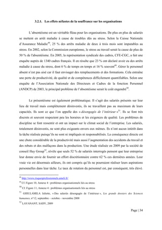 3.2.1. Les effets néfastes de la souffrance sur les organisations


           L’absentéisme est un véritable fléau pour les organisations. De plus en plus de salariés
se mettent en arrêt maladie à cause de troubles dûs au stress. Selon la Caisse Nationale
d’Assurance Maladie48, 25 % des arrêts maladie de deux à trois mois sont imputables au
stress. En 2002, selon la Commission européenne, le stress au travail serait la cause de plus de
50 % de l'absentéisme. En 2005, la représentation syndicale des cadres, CFE-CGC, a fait une
enquête auprès de 1340 cadres français. Il en résulte que 23 % ont déclaré avoir eu des arrêts
maladie à cause du stress, dont 6 % de temps en temps et 16 % souvent49. Gérer le personnel
absent n’est pas aisé car il faut envisager des remplacements et des formations. Cela entraîne
une perte de productivité, de qualité et de compétences difficilement quantifiables. Selon une
enquête de l’Association Nationale des Directeurs et Cadres de la fonction Personnel
(ANDCP) de 2003, le principal problème de l’absentéisme serait le coût engendré50.


           Le présentéisme est également problématique. Il s’agit des salariés présents sur leur
lieu de travail mais complètement désinvestis, ils ne travaillent pas au maximum de leurs
capacités. Ils sont ce que l’on appelle des « désengagés de l’intérieur »51. Ils se font très
discrets et souvent respectent peu les horaires et les exigences de qualité. Les problèmes de
discipline se font ressentir et ont un impact sur le climat social de l’entreprise. Les salariés,
totalement désinvestis, ne sont plus exigeants envers eux mêmes. Ils n’ont aucun intérêt dans
la tâche réalisée puisqu’ils ne sont ni impliqués ni responsabilisés. La conséquence directe est
une chute considérable de la productivité mais aussi l’augmentation des accidents du travail et
des rebuts et des malfaçons dans la production. Une étude réalisée en 2009 par la société de
conseil Hay Group52, révèle que seuls 52 % de salariés interrogés pensent que leur entreprise
leur donne envie de fournir un effort discrétionnaire contre 62 % ces dernières années. Leur
vraie vie est désormais ailleurs, ils ont compris qu’ils ne pourraient réaliser leurs aspirations
personnelles dans leur tâche. Le taux de rotation du personnel est, par conséquent, très élevé.

48
     http://www.risquesprofessionnels.ameli.fr/
49
     Cf. Figure 10, Annexe 4 : problèmes organisationnels liés au stress
50
     Cf. Figure 11, Annexe 4 : problèmes organisationnels liés au stress
51
      GHIULAMILA Juliette, « Des salariés désengagés de l’intérieur », Les grands dossiers des Sciences
humaines, n°12, septembre – octobre – novembre 2008
52
     LAVANANT, SADY, 2009

                                                                                             Page | 34
 