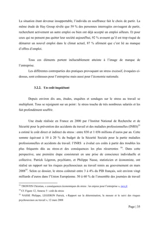 La situation étant devenue insupportable, l’individu en souffrance fait le choix de partir. La
même étude de Hay Group révèle que 59 % des personnes interrogées envisagent de partir,
recherchent activement un autre emploi ou bien ont déjà accepté un emploi ailleurs. Et pour
ceux qui ne pensent pas quitter leur société aujourd'hui, 92 % avouent qu’il est trop risqué de
démarrer un nouvel emploi dans le climat actuel, 87 % afirment que c’est lié au manque
d’offres d’emploi.


           Tous ces éléments portent inéluctablement atteinte à l’image de marque de
l’entreprise.
           Les différentes contreparties des pratiques provoquant un stress excessif, évoquées ci-
dessus, sont coûteuses pour l’entreprise mais aussi pour l’économie nationale.


                3.2.2. Un coût inquiétant


           Depuis environ dix ans, études, enquêtes et sondages sur le stress au travail se
multiplient. Tous se rejoignent sur un point : le stress touche de très nombreux salariés et les
fait profondément souffrir.


           Une étude réalisée en France en 2000 par l’Institut National de Recherche et de
Sécurité pour la prévention des accidents du travail et des maladies professionnelles (INRS)53
a estimé le coût direct et indirect du stress : entre 830 et 1 656 millions d’euros par an. Cette
somme équivaut à 10 à 20 % du budget de la Sécurité Sociale pour la partie maladies
professionnelles et accidents du travail. l’INRS a évalué ces coûts à partir des troubles les
                                                                                               54
plus fréquents dûs au stress et des conséquences les plus récurrentes                               . Dans cette
perspective, une première étape consisterait en une prise de conscience individuelle et
collective. Patrick Légeron, psychiatre, et Philippe Nasse, statisticien et économiste, ont
réalisé un rapport sur les risques psychosociaux au travail remis au gouvernement en mars
200855. Selon ce dossier, le stress coûterait entre 3 à 4% du PIB français, soit environ vingt
milliards d’euros dans l’Union Européenne. 50 à 60 % de l’ensemble des journées de travail

53
     TRONTIN Christian, « conséquences économiques du stress : les enjeux pour l’entreprise », inrs.fr
54
     Cf. Figure 12, Annexe 5 : coût du stress
55
     NASSE Philippe, LEGERON Patrick, « Rapport sur la détermination, la mesure et le suivi des risques
psychosociaux au travail », 12 mars 2008

                                                                                                         Page | 35
 