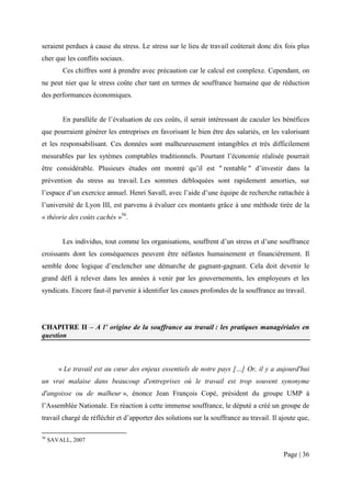 seraient perdues à cause du stress. Le stress sur le lieu de travail coûterait donc dix fois plus
cher que les conflits sociaux.
         Ces chiffres sont à prendre avec précaution car le calcul est complexe. Cependant, on
ne peut nier que le stress coûte cher tant en termes de souffrance humaine que de réduction
des performances économiques.


         En parallèle de l’évaluation de ces coûts, il serait intéressant de caculer les bénéfices
que pourraient générer les entreprises en favorisant le bien être des salariés, en les valorisant
et les responsabilisant. Ces données sont malheureusement intangibles et très difficilement
mesurables par les sytèmes comptables traditionnels. Pourtant l’économie réalisée pourrait
être considérable. Plusieurs études ont montré qu’il est " rentable " d’investir dans la
prévention du stress au travail. Les sommes débloquées sont rapidement amorties, sur
l’espace d’un exercice annuel. Henri Savall, avec l’aide d’une équipe de recherche rattachée à
l’université de Lyon III, est parvenu à évaluer ces montants grâce à une méthode tirée de la
« théorie des coûts cachés »56.


         Les individus, tout comme les organisations, souffrent d’un stress et d’une souffrance
croissants dont les conséquences peuvent être néfastes humainement et financièrement. Il
semble donc logique d’enclencher une démarche de gagnant-gagnant. Cela doit devenir le
grand défi à relever dans les années à venir par les gouvernements, les employeurs et les
syndicats. Encore faut-il parvenir à identifier les causes profondes de la souffrance au travail.




CHAPITRE II – A l’ origine de la souffrance au travail : les pratiques managériales en
question



        « Le travail est au cœur des enjeux essentiels de notre pays […] Or, il y a aujourd'hui
un vrai malaise dans beaucoup d'entreprises où le travail est trop souvent synonyme
d'angoisse ou de malheur », énonce Jean François Copé, président du groupe UMP à
l’Assemblée Nationale. En réaction à cette immense souffrance, le député a créé un groupe de
travail chargé de réfléchir et d’apporter des solutions sur la souffrance au travail. Il ajoute que,

56
     SAVALL, 2007

                                                                                          Page | 36
 