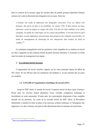 dans le contexte de la récente vague de suicides dans de grands groupes industriels français
certains ont voulu la démission des dirigeants mis en cause. Selon lui :


         « certains ont voulu la démission des dirigeants concernés. C'est un réflexe très
         français, dès qu'on est face à un problème, on rejoue 1793. Il faut trouver un bouc
         émissaire, sortir les piques et couper des têtes. Une fois les têtes tombées et la colère
         satisfaite, on oublie de s'interroger sur les causes du problème. C'est tout l'inverse qu'il
         faut faire, ne pas stigmatiser une personne mais proposer des solutions structurelles. Le
         mode de management de beaucoup de nos entreprises doit évoluer de fond en
         comble »57.


         Les pratiques managériales sont les premières à être coupables de ce malaise au travail
car elles s’appuient sur des schémas hérités du passé devenus obsolètes. L’économie a évolué
mais les modes de management ont stagné.


         1. Les schémas hérités du passé


         L’organisation du travail actuelle s’appuie sur de vieux principes datant du début du
XXe siècle. Ils ont 100 ans mais les entreprises ont tendance à ne pas remettre pas en cause
ces modèles.


               1.1. TAYLOR et l’organisation scientifique du travail (1911)


           Jusqu’au XIXe siècle, le monde du travail s’organise autour de deux types d’acteurs.
D’une part, les ouvriers étaient détenteurs d’une véritable compétence technique et
travaillaient en toute autonomie. D’autre part, les contremaîtres disposaient d’une complète
autorité sur les premiers. Au cours de la seconde moitié du XIXe siècle, la Révolution
Industrielle a entraîné la mise en place d’un nouveau système technique et l’émergence des
ingénieurs. Ces deux facteurs ont joué un rôle déterminant dans la naissance du taylorisme.




57
     http://www.lasouffranceautravail.fr/Actualite.html

                                                                                           Page | 37
 
