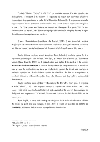 Frederic Winslow Taylor58 (1856-1915) est considéré comme l’un des pionniers du
management. Il réfléchit à la manière de répondre au mieux aux nouvelles exigences
économiques émergeant dans le cadre de la Révolution Industrielle. Il propose une nouvelle
organisation du travail permettant d’instaurer une paix sociale durable au sein des entreprises
à travers la convergence des intérêts de tous et de développer leur prospérité via une
rationalisation du travail. Cette démarche implique une révolution complète de l’état d’esprit
des dirigeants d’entreprises et des ouvriers.


           Il crée l’Organisation Scientifique du Travail (OST). Il est, selon lui, possible
d’appliquer à l’activité humaine un raisonnement scientifique. Il s’agit d’observer, de classer
les faits, de les analyser et d’en tirer des lois de portée générale sur le savoir faire ouvrier.


           Taylor élabore plusieurs grands principes. Tout d’abord, il souhaite mettre fin à la
« flânerie systématique » des ouvriers. Pour cela, il s’appuie sur la théorie de l’économiste
anglais David Ricardo (1817) sur la spécialisation des tâches. Il la réutilise et la nomme:
division horizontale du travail. Il souhaite éradiquer tous les temps morts dans le travail des
ouvriers car ils représentent une perte de productivité énorme. Le travail des ouvriers se
retrouve segmenté en tâches simples, rapides et répétitives. Le but est d’augmenter la
productivité tout en réduisant les coûts. Pour cela, l’homme doit être isolé et individualisé
dans sa tâche.
           Taylor souhaite aussi diviser verticalement le travail59. Pour cela, il s’inspire
d’Adam Smith (1776). Cette logique consiste à séparer les " cols blancs " des " cols
bleus " (« the right man in the right place »), soit à centraliser le pouvoir. Les premiers, les
dirigeants, sont les penseurs. Les seconds, les ouvriers, exécutent les directives établies par les
ingénieurs.
           Selon Taylor, la seule motivation pour compenser le caractère abrutissant et aliénant
du travail ne peut être que l’argent. Il met alors en place un système de salaire au
rendement, autrement dit il a recours à des primes de productivité.




58
     PLANE, 2008, pp. 10-13
59
     Cf. Figure 13, Annexe 6 : Taylorisme et Fordisme

                                                                                            Page | 38
 