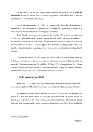 La surveillance est un autre moyen pour canaliser les ouvriers. Un système de
contrôle du travail est élaboré avec la création de postes de contremaîtres dont la fonction
essentielle est le contrôle et la surveillance.


          L’application des principes de Taylor ont eu pour mérite d’améliorer la gestion de la
production et l’accroissement de la productivité. Ce théoricien a pleinement contribué à la
transformation et la modernisation des entreprises industrielles.
          Henri Savall, économiste et professeur de sciences de gestion, reconnaît que
« Taylor eut l’idée judicieuse de s’attaquer au gaspillage de matière, de temps, de gestes […].
La principale conséquence à long terme a été que l’analyse du travail humain a facilité son
transfert en travail machine ». En effet, le poids de la hiérarchie, des règles et procédures et le
contrôle et la rationalisation excessive du travail ont apporté une vision appauvrie du potentiel
humain.


          Le taylorisme connaît une crise à la fin des années 1960. Les ouvriers se révoltent par
le biais de l’absentéisme et du turnover (taux de rotation du personnel). Chez Renault, par
exemple, l’absentéisme passe de 4% en 1961 à 8.5% en 1974. L’intensification des rythmes
de travail rend de plus en plus pénible la tâche des travailleurs. De plus, les hausses de salaires
ne compensent plus à leurs yeux la pénibilité et l’absurdité du travail.


             1.2. La méthode d’Henri FORD


          Henri Ford60 (1863-1947) était un célèbre homme d'affaire et industriel américain. Il
est le créateur de la Ford Motor Company. Il est considéré comme le continuateur de Taylor.


          Ses apports concernent la mécanisation du travail. Il met en place le convoyeur de
pièces. Il s’agit d’un tapis roulant où circulent automatiquement les pièces devant les
travailleurs. La production est à flux continu. Ainsi, la machine dicte à l’homme son rythme
de travail et de production et les temps opératoires élémentaires sont réduits. C’est le début du




60
     PLANE, 2008, pp.13-18

                                                                                         Page | 39
 