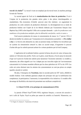 travail à la chaîne61. Le travail vivant est remplacé par du travail mort, la machine prolonge
la main de l’homme.
           Le second apport de Ford est la standardisation des biens de production. Il est à
l’origine de la production des grandes séries grâce à des pièces interchangeables et
standardisées. Des économies d’échelle peuvent ainsi être réalisées : en augmentant la
production, les coûts unitaires de production diminuent. Le développement de ce mode de
production fordiste suit l’esprit de la loi libérale élaborée par l’économiste français Jean
Baptiste Say (1803) selon laquelle l’offre crée sa propre demande : « plus les producteurs sont
nombreux et les productions multiples, plus les débouchés sont faciles, variés et vastes ».
           Ford associe production de masse et consommation de masse. Le 1e janvier 1914, il
décide de doubler les salaires par l’instauration de la rémunération journalière : « Five dollar
a day ». Le but de cette démarche est, dans un premier temps, de fidéliser les travailleurs par
un système de rémunération attractif et, dans un second temps, d’augmenter le pouvoir
d’achat afin que les salariés puissent acheter les voitures produites par la Ford Company.


           L’application de la méthode fordiste a permis la baisse des prix de vente, la hausse des
salaires et l’élévation des profits. Ford a eu le génie, avant Keynes, d’avoir perçu la nécessité
d’agir sur le pouvoir d’achat des salariés pour dynamiser l’économie nationale. Le modèle a,
néanmoins, des effets négatifs car il ne s’adapte pas aux nouvelles règles de l’environnement
concurrentiel et à la donne mondiale affectée par les chocs pétroliers de 1973 et de 1979. Les
coûts ont certes diminué mais les attentes des consommateurs ne sont pas prises en compte
(qualité, sécurité et variété).
           De plus, l’émergence du Toyotisme, dans la seconde partie du XXe siècle, affaiblit le
modèle fordiste. Cette méthode japonaise adopte des principes tels que la mobilisation des
compétences, la participation, l’autonomie, la responsabilité et les initiatives. Ce modèle offre
davantage de flexibilité et de réactivité permettant une meilleure compétitivité.


              1.3. Henri FAYOL et les principes de commandement (1916)


           La pensée d’Henri Fayol62(1841-1925), ingénieur français, a souvent été associée à
tort à celle de Taylor. Fayol ne prône pas autant de contrôle et d’autorité. Néanmoins, ces


61
     Cf. Figure 14, Annexe 6 : Taylorisme et Fordisme

                                                                                         Page | 40
 