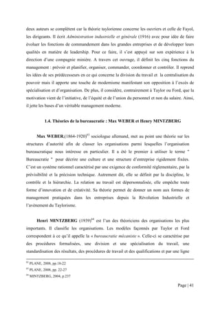 deux auteurs se complètent car la théorie taylorienne concerne les ouvriers et celle de Fayol,
les dirigeants. Il écrit Administration industrielle et générale (1916) avec pour idée de faire
évoluer les fonctions de commandement dans les grandes entreprises et de développer leurs
qualités en matière de leadership. Pour ce faire, il s’est appuyé sur son expérience à la
direction d’une compagnie minière. A travers cet ouvrage, il définit les cinq fonctions du
management : prévoir et planifier, organiser, commander, coordonner et contrôler. Il reprend
les idées de ses prédécesseurs en ce qui concerne la division du travail et la centralisation du
pouvoir mais il apporte une touche de modernisme manifestant son opposition à l’excès de
spécialisation et d’organisation. De plus, il considère, contrairement à Taylor ou Ford, que la
motivation vient de l’initiative, de l’équité et de l’union du personnel et non du salaire. Ainsi,
il jette les bases d’un véritable management moderne.


             1.4. Théories de la bureaucratie : Max WEBER et Henry MINTZBERG


         Max WEBER,(1864-1920)63 sociologue allemand, met au point une théorie sur les
structures d’autorité afin de classer les organisations parmi lesquelles l’organisation
bureaucratique nous intéresse en particulier. Il a été le premier à utiliser le terme "
Bureaucratie " pour décrire une culture et une structure d’entreprise rigidement fixées.
C’est un système rationnel caractérisé par une exigence de conformité règlementaire, par la
prévisibilité et la précision technique. Autrement dit, elle se définit par la discipline, le
contrôle et la hiérarchie. La relation au travail est dépersonnalisée, elle empêche toute
forme d’innovation et de créativité. Sa théorie permet de donner un nom aux formes de
management pratiquées dans les entreprises depuis la Révolution Industrielle et
l’avènement du Taylorisme.


         Henri MINTZBERG (1939)64 est l’un des théoriciens des organisations les plus
importants. Il classifie les organisations. Les modèles façonnés par Taylor et Ford
correspondent à ce qu’il appelle la « bureaucratie mécaniste ». Celle-ci se caractérise par
des procédures formalisées, une division et une spécialisation du travail, une
standardisation des résultats, des procédures de travail et des qualifications et par une ligne

62
     PLANE, 2008, pp.18-22
63
     PLANE, 2008, pp. 22-27
64
     MINTZBERG, 2004, p.237

                                                                                        Page | 41
 