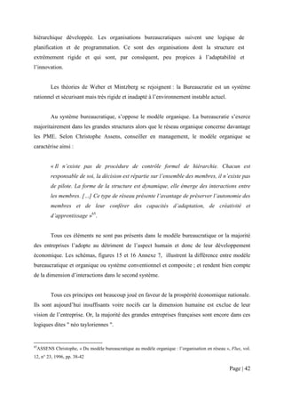 hiérarchique développée. Les organisations bureaucratiques suivent une logique de
planification et de programmation. Ce sont des organisations dont la structure est
extrêmement rigide et qui sont, par conséquent, peu propices à l’adaptabilité et
l’innovation.


           Les théories de Weber et Mintzberg se rejoignent : la Bureaucratie est un système
rationnel et sécurisant mais très rigide et inadapté à l’environnement instable actuel.


           Au système bureaucratique, s’oppose le modèle organique. La bureaucratie s’exerce
majoritairement dans les grandes structures alors que le réseau organique concerne davantage
les PME. Selon Christophe Assens, conseiller en management, le modèle organique se
caractérise ainsi :


           « Il n’existe pas de procédure de contrôle formel de hiérarchie. Chacun est
           responsable de soi, la décision est répartie sur l’ensemble des membres, il n’existe pas
           de pilote. La forme de la structure est dynamique, elle émerge des interactions entre
           les membres. […] Ce type de réseau présente l’avantage de préserver l’autonomie des
           membres et de leur conférer des capacités d’adaptation, de créativité et
           d’apprentissage »65.


           Tous ces éléments ne sont pas présents dans le modèle bureaucratique or la majorité
des entreprises l’adopte au détriment de l’aspect humain et donc de leur développement
économique. Les schémas, figures 15 et 16 Annexe 7, illustrent la différence entre modèle
bureaucratique et organique ou système conventionnel et composite ; et rendent bien compte
de la dimension d’interactions dans le second système.


           Tous ces principes ont beaucoup joué en faveur de la prospérité économique nationale.
Ils sont aujourd’hui insuffisants voire nocifs car la dimension humaine est exclue de leur
vision de l’entreprise. Or, la majorité des grandes entreprises françaises sont encore dans ces
logiques dites " néo tayloriennes ".


65
     ASSENS Christophe, « Du modèle bureaucratique au modèle organique : l’organisation en réseau », Flux, vol.
12, n° 23, 1996, pp. 38-42

                                                                                                    Page | 42
 