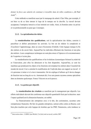 donner la force aux salariés de continuer à travailler dans de telles conditions », dit Paul
Ariès67.
         Cette méthode se manifeste aussi par le marquage du salarié. Chez Nike, par exemple, il
est bien vu de se faire tatouer le logo de la marque sur la cheville. Le travail devient
accaparant, l’entreprise intrusive et leur intimité est violée. Ainsi, la frontière entre vie privée
et vie professionnelle ne peut que s’estomper.


         2.1.2. La spécialisation des tâches


         La standardisation des qualifications, soit la spécialisation des tâches, consiste à
parcelliser et définir précisément les activités. Le but est de réduire la complexité et
d’accélerer l’apprentissage, dans un souci d’économie d’échelle. Cette logique marque la fin
des métiers et du savoir faire. Aujourd’hui les individus effectuent des fonctions et non plus
des métiers. Leurs compétences techniques ne sont plus mises à l’épreuve et la reconnaissance
de l’expertise n’existe plus.
         La standardisation des qualifications et les évolutions économiques freinent la créativité
et l’innovation, pire elles les détruisent et les font disparaître. Aujourd’hui, ce sont les
machines qui produisent les objets et les fonctions ont remplacé les métiers dans l’essentiel du
monde du travail. Ceci a entraîné la modification de l’individu dans son rapport au travail : il
n’a personne à imiter et n’a rien à transmettre. On lui explique d’ailleurs qu’il devra changer
de fonction tout au long de sa vie. Autrement dit, il ne sera jamais reconnu comme spécialiste
dans un domaine quelconque. France Telecom en est la preuve.


         2.1.3. La gestion par objectifs


           La standardisation des résultats se manifeste par le management par objectifs. Les
efforts individuels doivent être conformes aux objectifs quantitatifs fixés par la direction. mais
l’aspect qualitatif,soit la dimension humaine, est oublié.
           La financiarisation des entreprises avec à la tête, des actionnaires, accentue cette
omniprésence financière. De fait, les grandes entreprises, surtout celles cotées en Bourse, sont
bien plus touchées par cette logique de résultats que les PME. Néanmoins, cette tendance se


67
     Intervention dans : CARRE Jean Michel, J’ai (très) mal au travail, octobre 2007

                                                                                          Page | 44
 