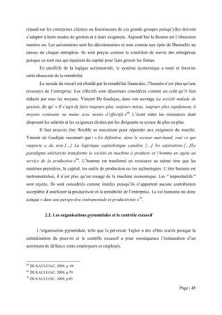 répand sur les entreprises clientes ou fournisseurs de ces grands groupes puisqu’elles doivent
s’adapter à leurs modes de gestion et à leurs exigences. Aujourd’hui la Bourse est l’obsession
numéro un. Les actionnaires sont les décisionnaires et sont comme une épée de Damoclès au
dessus de chaque entreprise. Ils sont perçus comme la condition de survie des entreprises
puisque ce sont eux qui injectent du capital pour faire grossir les firmes.
          En parallèle de la logique actionnariale, le système économique a muté et favorise
cette obsession de la rentabilité.
          Le monde du travail est obsédé par la rentabilité financière, l’humain n’est plus qu’une
ressource de l’entreprise. Les effectifs sont désormais considérés comme un coût qu’il faut
réduire par tous les moyens. Vincent De Gaulejac, dans son ouvrage La société malade de
gestion, dit qu’ « Il s’agit de faire toujours plus, toujours mieux, toujours plus rapidement, à
moyens constants ou même avec moins d’effectifs »68 L’écart entre les ressources dont
disposent les salariés et les exigences dictées par les dirigeants se creuse de plus en plus.
          Il faut pouvoir être flexible au maximum pour répondre aux exigences du marché.
Vincent de Gauléjac reconnaît que : « En définitive, dans le secteur marchand, seul ce qui
rapporte a du sens […] La logistique capitalistique canalise […] les aspirations.[…]Le
paradigme utilitariste transforme la société en machine à produire et l’homme en agent au
service de la production »69. L’homme est tranformé en ressource au même titre que les
matières premières, le capital, les outils de production ou les technologies. L’être humain est
instrumentalisé, il n’est plus qu’un rouage de la machine économique. Les " improductifs "
sont rejetés. Ils sont considérés comme inutiles puisqu’ils n’apportent aucune contribution
suceptible d’améliorer la productivité et la rentabilité de l’entreprise. La vie humaine est donc
conçue « dans une perspective instrumentale et productiviste »70.


             2.2. Les organisations pyramidales et le contrôle excessif


        L’organisation pyramidale, telle que la percevait Taylor a des effets nocifs puisque la
centralisation du pouvoir et le contrôle excessif a pour conséquence l’instauration d’un
sentiment de défiance entre employeurs et employés.



68
     DE GAULEJAC, 2009, p. 44
69
     DE GAULEJAC, 2009, p.79
70
     DE GAULEJAC, 2009, p.83

                                                                                         Page | 45
 