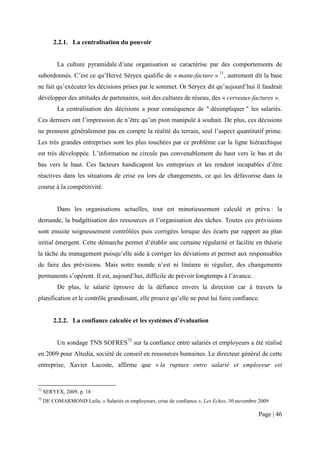 2.2.1. La centralisation du pouvoir


          La culture pyramidale d’une organisation se caractérise par des comportements de
subordonnés. C’est ce qu’Hervé Séryex qualifie de « manu-facture » 71, autrement dit la base
ne fait qu’exécuter les décisions prises par le sommet. Or Séryex dit qu’aujourd’hui il faudrait
développer des attitudes de partenaires, soit des cultures de réseau, des « cerveaux-factures ».
          La centralisation des décisions a pour conséquence de " désimpliquer " les salariés.
Ces derniers ont l’impression de n’être qu’un pion manipulé à souhait. De plus, ces décisions
ne prennent généralement pas en compte la réalité du terrain, seul l’aspect quantitatif prime.
Les très grandes entreprises sont les plus touchées par ce problème car la ligne hiérarchique
est très développée. L’information ne circule pas convenablement du haut vers le bas et du
bas vers le haut. Ces facteurs handicapent les entreprises et les rendent incapables d’être
réactives dans les situations de crise ou lors de changements, ce qui les défavorise dans la
course à la compétitivité.


          Dans les organisations actuelles, tout est minutieusement calculé et prévu : la
demande, la budgétisation des ressources et l’organisation des tâches. Toutes ces prévisions
sont ensuite soigneusement contrôlées puis corrigées lorsque des écarts par rapport au plan
initial émergent. Cette démarche permet d’établir une certaine régularité et facilite en théorie
la tâche du management puisqu’elle aide à corriger les déviations et permet aux responsables
de faire des prévisions. Mais notre monde n’est ni linéaire ni régulier, des changements
permanents s’opèrent. Il est, aujourd’hui, difficile de prévoir longtemps à l’avance.
          De plus, le salarié éprouve de la défiance envers la direction car à travers la
planification et le contrôle grandissant, elle prouve qu’elle ne peut lui faire confiance.


         2.2.2. La confiance calculée et les systèmes d’évaluation


          Un sondage TNS SOFRES72 sur la confiance entre salariés et employeurs a été réalisé
en 2009 pour Altedia, société de conseil en ressources humaines. Le directeur général de cette
entreprise, Xavier Lacoste, affirme que « la rupture entre salarié et employeur est


71
     SERYEX, 2009, p. 18
72
     DE COMARMOND Leila, « Salariés et employeurs, crise de confiance », Les Echos, 30 novembre 2009

                                                                                               Page | 46
 