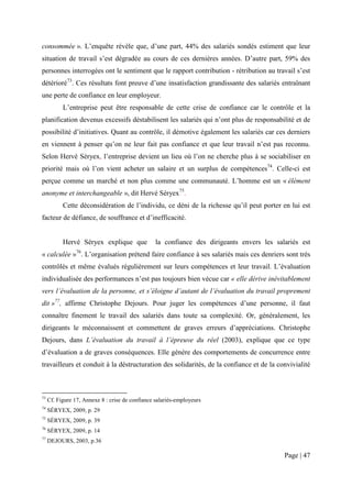 consommée ». L’enquête révèle que, d’une part, 44% des salariés sondés estiment que leur
situation de travail s’est dégradée au cours de ces dernières années. D’autre part, 59% des
personnes interrogées ont le sentiment que le rapport contribution - rétribution au travail s’est
détérioré73. Ces résultats font preuve d’une insatisfaction grandissante des salariés entraînant
une perte de confiance en leur employeur.
           L’entreprise peut être responsable de cette crise de confiance car le contrôle et la
planification devenus excessifs déstabilisent les salariés qui n’ont plus de responsabilité et de
possibilité d’initiatives. Quant au contrôle, il démotive également les salariés car ces derniers
en viennent à penser qu’on ne leur fait pas confiance et que leur travail n’est pas reconnu.
Selon Hervé Séryex, l’entreprise devient un lieu où l’on ne cherche plus à se sociabiliser en
priorité mais où l’on vient acheter un salaire et un surplus de compétences74. Celle-ci est
perçue comme un marché et non plus comme une communauté. L’homme est un « élément
anonyme et interchangeable », dit Hervé Séryex75.
           Cette déconsidération de l’individu, ce déni de la richesse qu’il peut porter en lui est
facteur de défiance, de souffrance et d’inefficacité.


           Hervé Séryex explique que              la confiance des dirigeants envers les salariés est
« calculée »76. L’organisation prétend faire confiance à ses salariés mais ces denriers sont très
contrôlés et même évalués régulièrement sur leurs compétences et leur travail. L’évaluation
individualisée des performances n’est pas toujours bien vécue car « elle dérive inévitablement
vers l’évaluation de la personne, et s’éloigne d’autant de l’évaluation du travail proprement
dit »77, affirme Christophe Dejours. Pour juger les compétences d’une personne, il faut
connaître finement le travail des salariés dans toute sa complexité. Or, généralement, les
dirigeants le méconnaissent et commettent de graves erreurs d’appréciations. Christophe
Dejours, dans L’évaluation du travail à l’épreuve du réel (2003), explique que ce type
d’évaluation a de graves conséquences. Elle génère des comportements de concurrence entre
travailleurs et conduit à la déstructuration des solidarités, de la confiance et de la convivialité



73
     Cf. Figure 17, Annexe 8 : crise de confiance salariés-employeurs
74
     SÉRYEX, 2009, p. 29
75
     SÉRYEX, 2009, p. 39
76
     SÉRYEX, 2009, p. 14
77
     DEJOURS, 2003, p.36

                                                                                            Page | 47
 