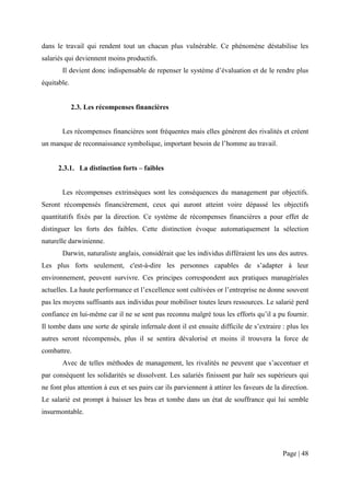 dans le travail qui rendent tout un chacun plus vulnérable. Ce phénomène déstabilise les
salariés qui deviennent moins productifs.
       Il devient donc indispensable de repenser le système d’évaluation et de le rendre plus
équitable.


             2.3. Les récompenses financières


       Les récompenses financières sont fréquentes mais elles génèrent des rivalités et créent
un manque de reconnaissance symbolique, important besoin de l’homme au travail.


      2.3.1. La distinction forts – faibles


       Les récompenses extrinsèques sont les conséquences du management par objectifs.
Seront récompensés financièrement, ceux qui auront atteint voire dépassé les objectifs
quantitatifs fixés par la direction. Ce système de récompenses financières a pour effet de
distinguer les forts des faibles. Cette distinction évoque automatiquement la sélection
naturelle darwinienne.
       Darwin, naturaliste anglais, considérait que les individus différaient les uns des autres.
Les plus forts seulement, c'est-à-dire les personnes capables de s’adapter à leur
environnement, peuvent survivre. Ces principes correspondent aux pratiques managériales
actuelles. La haute performance et l’excellence sont cultivées or l’entreprise ne donne souvent
pas les moyens suffisants aux individus pour mobiliser toutes leurs ressources. Le salarié perd
confiance en lui-même car il ne se sent pas reconnu malgré tous les efforts qu’il a pu fournir.
Il tombe dans une sorte de spirale infernale dont il est ensuite difficile de s’extraire : plus les
autres seront récompensés, plus il se sentira dévalorisé et moins il trouvera la force de
combattre.
       Avec de telles méthodes de management, les rivalités ne peuvent que s’accentuer et
par conséquent les solidarités se dissolvent. Les salariés finissent par haïr ses supérieurs qui
ne font plus attention à eux et ses pairs car ils parviennent à attirer les faveurs de la direction.
Le salarié est prompt à baisser les bras et tombe dans un état de souffrance qui lui semble
insurmontable.




                                                                                          Page | 48
 