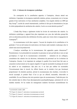 2.3.2. L’absence de récompense symbolique


            En contrepartie de la contribution apportée à l’entreprise, chacun attend une
rétribution. Cependant, la récompense matérielle (salaires, primes, avancement, etc.) n’est pas
garante d’une motivation et d’une satisfaction complètes. Une enquête réalisée en 2009 par
Hay Group78, société de conseil internationale, confirme le fait que la rémunération n’est pas
le critère prépondérant de satisfaction des salariés, il arrive en avant dernière position79.


            L’étude Hay Group a également évalué les leviers de motivation des salariés. La
rétribution symbolique y apparaît bien plus importante aux yeux des individus puisqu’elle
arrive en deuxième position des rétributions favorites, après une vision claire et engageante de
l’entreprise80.
            La reconnaissance revêt deux aspects : l’accusé de réception de la contribution et la
gratitude. C’est un réel moteur de motivation et de bonne santé mentale et physique chez le
salarié mais aussi de productivité.
            L’analyse scientifique de la reconnaissance fait apparaître quatre dimensions81.
Premièrement, il est primordial de reconnaître la personne en tant qu’individu et non en tant
qu’employé, il s’agit de la reconnaissance existentielle −               salutation de ses collègues,
consultation des salariés lors de décisions, information du personnel sur les évolutions de
l’entreprise. Ensuite, il est important de souligner la qualité d’un travail bien fait sans se
concentrer exclusivement sur les aspects négatifs. Il s’agit de reconnaître la pratique de travail
du salarié et ses compétences. Qui plus est, il ne faut pas oublier de reconnaître
l’investissement dans le travail, les efforts fournis car le résultat n’est pas forcément
proportionnel. En dernière position, advient la reconnaissance des résultats, c’est-à-dire le
travail accompli, le produit final. C’est ce qui est effectif, mesurable, observable et
contrôlable. En cas d’absence des trois premiers types de reconnaissance, l’individu peut vite
être entraîné dans le sillon d’une décompensation psychopathologique, autrement dit vers la
maladie mentale. Or les modes de management moderne favorisent essentiellement les



78
     LAVANANT, SADY, 2009
79
     Cf. Figure 18, Annexe 9 : motivation et reconnaissance au travail
80
     Cf. Figure 19, Annexe 9 : motivation et reconnaissance au travail
81
     Cf. Figure 20, Annexe 9 : motivation et reconnaissance au travail

                                                                                            Page | 49
 