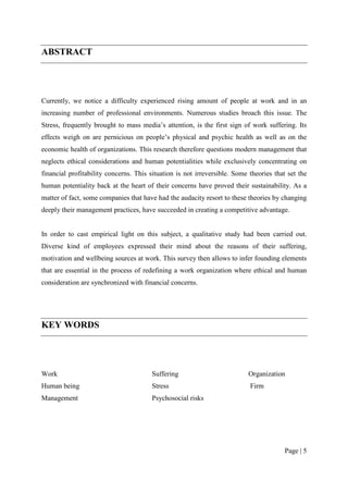 ABSTRACT




Currently, we notice a difficulty experienced rising amount of people at work and in an
increasing number of professional environments. Numerous studies broach this issue. The
Stress, frequently brought to mass media’s attention, is the first sign of work suffering. Its
effects weigh on are pernicious on people’s physical and psychic health as well as on the
economic health of organizations. This research therefore questions modern management that
neglects ethical considerations and human potentialities while exclusively concentrating on
financial profitability concerns. This situation is not irreversible. Some theories that set the
human potentiality back at the heart of their concerns have proved their sustainability. As a
matter of fact, some companies that have had the audacity resort to these theories by changing
deeply their management practices, have succeeded in creating a competitive advantage.


In order to cast empirical light on this subject, a qualitative study had been carried out.
Diverse kind of employees expressed their mind about the reasons of their suffering,
motivation and wellbeing sources at work. This survey then allows to infer founding elements
that are essential in the process of redefining a work organization where ethical and human
consideration are synchronized with financial concerns.




KEY WORDS




Work                                   Suffering                          Organization
Human being                            Stress                              Firm
Management                             Psychosocial risks




                                                                                        Page | 5
 