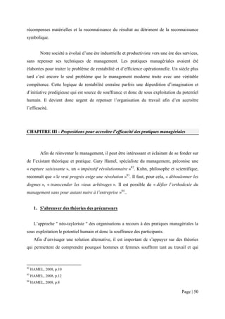 récompenses matérielles et la reconnaissance du résultat au détriment de la reconnaissance
symbolique.


          Notre société a évolué d’une ère industrielle et productiviste vers une ère des services,
sans repenser ses techniques de management. Les pratiques managériales avaient été
élaborées pour traiter le problème de rentabilité et d’efficience opérationnelle. Un siècle plus
tard c’est encore le seul problème que le management moderne traite avec une véritable
compétence. Cette logique de rentabilité entraîne parfois une déperdition d’imagination et
d’initiative prodigieuse qui est source de souffrance et donc de sous exploitation du potentiel
humain. Il devient donc urgent de repenser l’organisation du travail afin d’en accroître
l’efficacité.




CHAPITRE III - Propositions pour accroître l’efficacité des pratiques managériales



          Afin de réinventer le management, il peut être intéressant et éclairant de se fonder sur
de l’existant théorique et pratique. Gary Hamel, spécialiste du management, préconise une
« rupture saisissante », un « impératif révolutionnaire »82. Kuhn, philosophe et scientifique,
reconnaît que « le vrai progrès exige une révolution »83. Il faut, pour cela, « déboulonner les
dogmes », « transcender les vieux arbitrages ». Il est possible de « défier l’orthodoxie du
management sans pour autant nuire à l’entreprise »84..


      1. S’abreuver des théories des précurseurs


      L’approche " néo-tayloriste " des organisations a recours à des pratiques managériales la
sous exploitation le potentiel humain et donc la souffrance des participants.
      Afin d’envisager une solution alternative, il est important de s’appuyer sur des théories
qui permettent de comprendre pourquoi hommes et femmes souffrent tant au travail et qui



82
     HAMEL, 2008, p.10
83
     HAMEL, 2008, p.12
84
     HAMEL, 2008, p.8

                                                                                         Page | 50
 