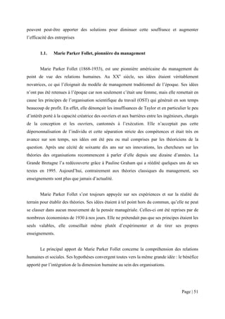 peuvent peut-être apporter des solutions pour diminuer cette souffrance et augmenter
l’efficacité des entreprises


       1.1.    Marie Parker Follet, pionnière du management


       Marie Parker Follet (1868-1933), est une pionnière américaine du management du
point de vue des relations humaines. Au XXe siècle, ses idées étaient véritablement
novatrices, ce qui l’éloignait du modèle de management traditionnel de l’époque. Ses idées
n’ont pas été retenues à l’époque car non seulement c’était une femme, mais elle remettait en
cause les principes de l’organisation scientifique du travail (OST) qui générait en son temps
beaucoup de profit. En effet, elle dénonçait les insuffisances de Taylor et en particulier le peu
d’intérêt porté à la capacité créatrice des ouvriers et aux barrières entre les ingénieurs, chargés
de la conception et les ouvriers, cantonnés à l’exécution. Elle n’acceptait pas cette
dépersonnalisation de l’individu et cette séparation stricte des compétences et était très en
avance sur son temps, ses idées ont été peu ou mal comprises par les théoriciens de la
question. Après une cécité de soixante dix ans sur ses innovations, les chercheurs sur les
théories des organisations recommencent à parler d’elle depuis une dizaine d’années. La
Grande Bretagne l’a redécouverte grâce à Pauline Graham qui a réédité quelques uns de ses
textes en 1995. Aujourd’hui, contrairement aux théories classiques du management, ses
enseignements sont plus que jamais d’actualité.


       Marie Parker Follet s’est toujours appuyée sur ses expériences et sur la réalité du
terrain pour établir des théories. Ses idées étaient à tel point hors du commun, qu’elle ne peut
se classer dans aucun mouvement de la pensée managériale. Celles-ci ont été reprises par de
nombreux économistes de 1930 à nos jours. Elle ne prétendait pas que ses principes étaient les
seuls valables, elle conseillait même plutôt d’expérimenter et de tirer ses propres
enseignements.


       Le principal apport de Marie Parker Follet concerne la compréhension des relations
humaines et sociales. Ses hypothèses convergent toutes vers la même grande idée : le bénéfice
apporté par l’intégration de la dimension humaine au sein des organisations.




                                                                                         Page | 51
 