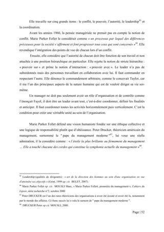 Elle travaille sur cinq grands items : le conflit, le pouvoir, l’autorité, le leadership85 et
la coordination.
           Avant les années 1960, la pensée managériale ne prenait pas en compte la notion de
conflit. Marie Parker Follet le considérait comme « un processus par lequel des différences
précieuses pour la société s’affirment et font progresser tous ceux qui sont concernés »86. Elle
revendique l’intégration des points de vue de chacun lors d’un conflit.
            Ensuite, elle considère que l’autorité de chacun doit être fonction de son travail et non
attachée à une position hiérarchique en particulier. Elle rejette la notion de stricte hiérarchie :
« pouvoir sur » et prône la notion d’interaction : « pouvoir avec ». Le leader n’a pas de
subordonnés mais des personnes travaillant en collaboration avec lui. Il faut commander en
respectant l’autre. Elle dénonce le commandement arbitraire, comme le concevait Taylor, car
il nie l’un des principaux aspects de la nature humaine qui est de vouloir diriger sa vie soi-
même.
           Un manager ne doit pas seulement avoir un rôle d’organisation et de contrôle comme
l’énonçait Fayol, il doit être un leader avant tout, c’est-à-dire coordonner, définir les finalités
et anticiper. Il faut coordonner toutes les activités horizontalement puis verticalement. C’est la
condition pour créer une véritable unité au sein de l’organisation.


           Marie Parker Follet défend une vision humaniste fondée sur une éthique collective et
une logique de responsabilité plutôt que d’obéissance. Peter Drucker, théoricien américain du
management, surnommé le " pape du management moderne "87, lui voue une réelle
admiration, il la considère comme : « l’étoile la plus brillante au firmament du management
… Elle a touché chacune des cordes qui constitue la symphonie actuelle du management »88.




85
     Leadership (qualités de dirigeants) : « art de la direction des hommes au sein d'une organisation en vue
d'atteindre ses objectifs » (Grint, 1999 op. cit. BELET, 2007)
86
     Marie Parker Follet op. cit. MOUSLI Marc, « Marie Parker Follett, pionnière du management », Cahiers du
Lipsor, série recherche n°2, octobre 2000
87
     Peter DRUCKER est l’un des rares théoriciens des organisations à avoir été écouté et avoir été lu, notamment
par le monde des affaires. Ce franc succès lui a valu le surnom de " pape du management moderne ".
88
     DRUCKER Peter op cit. MOUSLI, 2000.

                                                                                                      Page | 52
 