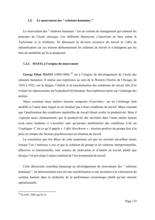 1.2.    Le mouvement des " relations humaines "


      Le mouvement des " relations humaines " est un courant du management qui conteste les
principes de l’école classique. Ces différents théoriciens s’inscrivent en faux contre le
Taylorisme et le Fordisme. Ils dénoncent la division excessive du travail et l’idée de
rationalisation car ces notions déshumanisent les relations de travail et n’atteignent pas les
buts de rentabilité qu’ils se proposent.


      1.2.1. MAYO, à l’origine du mouvement

                                           89
      George Elton MAYO (1880-1949)             est à l’origine du développement de l’école des
relations humaines. Il réalise une expérience au sein de la Western Electric de Chicago, de
1924 à 1932, sur la fatigue, l’intérêt et la transformation des conditions de travail afin d’en
évaluer les répercussions sur la productivité humaine. Son expérience porte sur l’éclairage des
ateliers.
      Mayo constitua deux ateliers témoins composés d’ouvrières : un où l’éclairage était
modifié et l’autre dans lequel on ne touchait pas à leurs conditions de travail. Mayo constata
que l’amélioration des conditions matérielles de travail faisait croître la productivité. Mais il
s’aperçut aussi, étonnamment, que la productivité des ouvrières dans l’autre atelier témoin
avait aussi tendance à s’accroître sans qu’aucune amélioration des conditions n’ait pu
l’expliquer. C’est ce qu’il appela « l’effet Hawthorne » : réaction positive du groupe face à la
prise en compte des facteurs psychosociaux en situation de travail.
      La conclusion que tira Mayo de cette expérience est que les ouvriers travaillent mieux
lorsque l’on s’intéresse à eux et que la cohésion de groupe et les relations interpersonnelles,
affectives et émotionnelles sont sources de motivation et d’intérêt au travail, plutôt que
lorsque l’on privilégie l’aspect matériel de l’environnement de travail.


      Cette découverte contribua beaucoup au développement du mouvement des " relations
humaines ". Sa démonstration aura été une sensibilisation et une incitation à la valorisation du
système humain dans la recherche de la performance économique plutôt qu’une réussite
opérationnelle.


89
     PLANE, 2008, pp.29-33

                                                                                       Page | 53
 