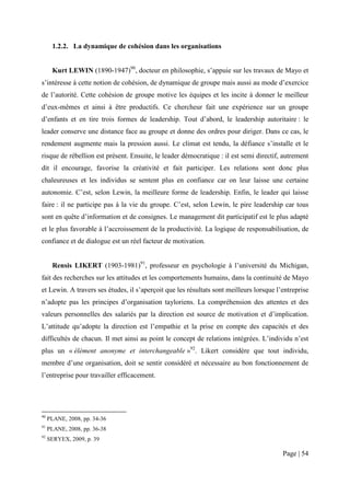 1.2.2. La dynamique de cohésion dans les organisations


      Kurt LEWIN (1890-1947)90, docteur en philosophie, s’appuie sur les travaux de Mayo et
s’intéresse à cette notion de cohésion, de dynamique de groupe mais aussi au mode d’exercice
de l’autorité. Cette cohésion de groupe motive les équipes et les incite à donner le meilleur
d’eux-mêmes et ainsi à être productifs. Ce chercheur fait une expérience sur un groupe
d’enfants et en tire trois formes de leadership. Tout d’abord, le leadership autoritaire : le
leader conserve une distance face au groupe et donne des ordres pour diriger. Dans ce cas, le
rendement augmente mais la pression aussi. Le climat est tendu, la défiance s’installe et le
risque de rébellion est présent. Ensuite, le leader démocratique : il est semi directif, autrement
dit il encourage, favorise la créativité et fait participer. Les relations sont donc plus
chaleureuses et les individus se sentent plus en confiance car on leur laisse une certaine
autonomie. C’est, selon Lewin, la meilleure forme de leadership. Enfin, le leader qui laisse
faire : il ne participe pas à la vie du groupe. C’est, selon Lewin, le pire leadership car tous
sont en quête d’information et de consignes. Le management dit participatif est le plus adapté
et le plus favorable à l’accroissement de la productivité. La logique de responsabilisation, de
confiance et de dialogue est un réel facteur de motivation.


      Rensis LIKERT (1903-1981)91, professeur en psychologie à l’université du Michigan,
fait des recherches sur les attitudes et les comportements humains, dans la continuité de Mayo
et Lewin. A travers ses études, il s’aperçoit que les résultats sont meilleurs lorsque l’entreprise
n’adopte pas les principes d’organisation tayloriens. La compréhension des attentes et des
valeurs personnelles des salariés par la direction est source de motivation et d’implication.
L’attitude qu’adopte la direction est l’empathie et la prise en compte des capacités et des
difficultés de chacun. Il met ainsi au point le concept de relations intégrées. L’individu n’est
plus un « élément anonyme et interchangeable »92. Likert considère que tout individu,
membre d’une organisation, doit se sentir considéré et nécessaire au bon fonctionnement de
l’entreprise pour travailler efficacement.




90
     PLANE, 2008, pp. 34-36
91
     PLANE, 2008, pp. 36-38
92
     SERYEX, 2009, p. 39

                                                                                         Page | 54
 