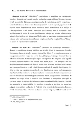 1.2.3. Les théories des besoins et des motivations


       Abraham MASLOW (1908-1970)93, psychologue et spécialiste du comportement
humain, a démontré que le salarié est plus productif et coopératif lorsqu’il trouve, dans son
travail, la possibilité d’épanouissement personnel et de réalisation de soi. Ce psychologue a
hiérarchisé les besoins des individus dans une pyramide94 : besoins physiologiques, besoins de
sécurité, besoin d’appartenance, besoin d’estime et besoin de réalisation et de prestige ou
d’accomplissement. Cette théorie, considérant que l’individu passe à un besoin d’ordre
supérieur quand le besoin de niveau immédiatement inférieur est satisfait, a largement été
critiquée. Quoi qu’il en soit, la théorie de Maslow a été un apport dans la pensée managériale
puisque, selon lui, le comportement humain est plus productif et coopératif lorsqu’il trouve
l’occasion de s’épanouir personnellement.


       Douglass MC GREGOR (1906-1964)95, professeur de psychologie industrielle à
Harvard, va plus loin que Maslow et élabore une véritable théorie du management. Selon lui,
il existe deux façons de gérer les hommes : théorie X et théorie Y. La première correspond au
management autoritaire évoqué par Lewin. C’est, à l’époque, l’idéologie dominante dans les
industries américaines. Cette conception repose sur le postulat des dirigeants selon lequel le
salarié est paresseux et éprouve une aversion innée pour le travail. C’est pourquoi, il doit être
contrôlé et soumis à des sanctions. Dans la mesure où le travail est nécessaire, seul le salaire
peut compenser l’ennui du travail. L’individu moyen a besoin de sécurité, il préfère donc être
dirigé et éviter tout type de responsabilité. Il a peu d’ambitions et n’aime pas le changement,
il préfère les tâches routinières car il en a une bonne connaissance. Cette théorie entraîne une
passivité des individus dans leur rapport au travail et étouffe toute possibilité d’initiative et de
créativité. Mc Gregor défend la théorie Y. Elle correspond au management participatif de
Lewin qui intègre les objectifs des individus et des organisations à la fois. Selon lui, l’individu
peut s’autogérer et s’autocontrôler. Les sanctions et contrôle ne sont donc pas les moyens
adéquats pour satisfaire les besoins de l’individu et les objectifs de l’organisation. Dans son
travail, l’homme herche à satisfaire les besoins sociaux évoqués par Maslow et le salaire



93
     PLANE, 2008, pp. 38-39
94
     Cf. Figure 21, Annexe 10 : les besoins humains au travail
95
     PLANE, 2008, pp. 39-41

                                                                                          Page | 55
 