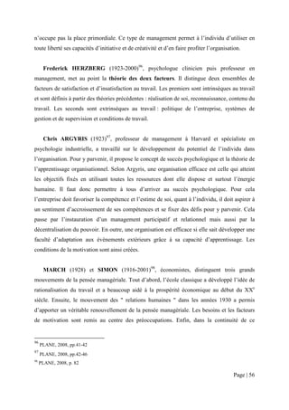 n’occupe pas la place primordiale. Ce type de management permet à l’individu d’utiliser en
toute liberté ses capacités d’initiative et de créativité et d’en faire profiter l’organisation.


      Frederick HERZBERG (1923-2000)96, psychologue clinicien puis professeur en
management, met au point la théorie des deux facteurs. Il distingue deux ensembles de
facteurs de satisfaction et d’insatisfaction au travail. Les premiers sont intrinsèques au travail
et sont définis à partir des théories précédentes : réalisation de soi, reconnaissance, contenu du
travail. Les seconds sont extrinsèques au travail : politique de l’entreprise, systèmes de
gestion et de supervision et conditions de travail.


      Chris ARGYRIS (1923)97, professeur de management à Harvard et spécialiste en
psychologie industrielle, a travaillé sur le développement du potentiel de l’individu dans
l’organisation. Pour y parvenir, il propose le concept de succès psychologique et la théorie de
l’apprentissage organisationnel. Selon Argyris, une organisation efficace est celle qui atteint
les objectifs fixés en utilisant toutes les ressources dont elle dispose et surtout l’énergie
humaine. Il faut donc permettre à tous d’arriver au succès psychologique. Pour cela
l’entreprise doit favoriser la compétence et l’estime de soi, quant à l’individu, il doit aspirer à
un sentiment d’accroissement de ses compétences et se fixer des défis pour y parvenir. Cela
passe par l’instauration d’un management participatif et relationnel mais aussi par la
décentralisation du pouvoir. En outre, une organisation est efficace si elle sait développer une
faculté d’adaptation aux évènements extérieurs grâce à sa capacité d’apprentissage. Les
conditions de la motivation sont ainsi créées.


      MARCH (1928) et SIMON (1916-2001)98, économistes, distinguent trois grands
mouvements de la pensée managériale. Tout d’abord, l’école classique a développé l’idée de
rationalisation du travail et a beaucoup aidé à la prospérité économique au début du XXe
siècle. Ensuite, le mouvement des " relations humaines " dans les années 1930 a permis
d’apporter un véritable renouvellement de la pensée managériale. Les besoins et les facteurs
de motivation sont remis au centre des préoccupations. Enfin, dans la continuité de ce


96
     PLANE, 2008, pp.41-42
97
     PLANE, 2008, pp.42-46
98
     PLANE, 2008, p. 82

                                                                                            Page | 56
 