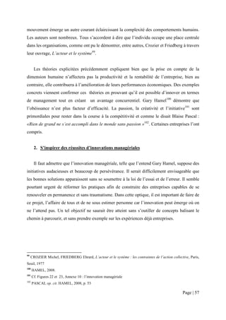 mouvement émerge un autre courant éclaircissant la complexité des comportements humains.
Les auteurs sont nombreux. Tous s’accordent à dire que l’individu occupe une place centrale
dans les organisations, comme ont pu le démontrer, entre autres, Crozier et Friedberg à travers
leur ouvrage, L’acteur et le système99.


       Les théories explicitées précédemment expliquent bien que la prise en compte de la
dimension humaine n’affectera pas la productivité et la rentabilité de l’entreprise, bien au
contraire, elle contribuera à l’amélioration de leurs performances économiques. Des exemples
concrets viennent confirmer ces théories en prouvant qu’il est possible d’innover en termes
de management tout en créant un avantage concurrentiel. Gary Hamel100 démontre que
l’obéissance n’est plus facteur d’efficacité. La passion, la créativité et l’initiative101 sont
primordiales pour rester dans la course à la compétitivité et comme le disait Blaise Pascal :
«Rien de grand ne s’est accompli dans le monde sans passion »102. Certaines entreprises l’ont
compris.


       2. S’inspirer des réussites d’innovations managériales


       Il faut admettre que l’innovation managériale, telle que l’entend Gary Hamel, suppose des
initiatives audacieuses et beaucoup de persévérance. Il serait difficilement envisageable que
les bonnes solutions apparaissent sans se soumettre à la loi de l’essai et de l’erreur. Il semble
pourtant urgent de réformer les pratiques afin de construire des entreprises capables de se
renouveler en permanence et sans traumatisme. Dans cette optique, il est important de faire de
ce projet, l’affaire de tous et de ne sous estimer personne car l’innovation peut émerge où on
ne l’attend pas. Un tel objectif ne saurait être atteint sans s’outiller de concepts balisant le
chemin à parcourir, et sans prendre exemple sur les expériences déjà entreprises.




99
     CROZIER Michel, FRIEDBERG Ehrard, L’acteur et le système : les contraintes de l’action collective, Paris,
Seuil, 1977
100
      HAMEL, 2008.
101
      Cf. Figures 22 et 23, Annexe 10 : l’innovation managériale
102
      PASCAL op. cit. HAMEL, 2008, p. 53

                                                                                                   Page | 57
 