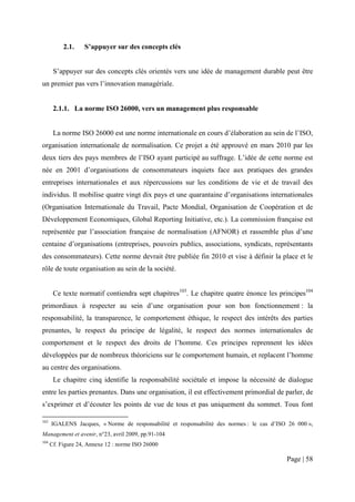 2.1.    S’appuyer sur des concepts clés


       S’appuyer sur des concepts clés orientés vers une idée de management durable peut être
un premier pas vers l’innovation managériale.


       2.1.1. La norme ISO 26000, vers un management plus responsable


       La norme ISO 26000 est une norme internationale en cours d’élaboration au sein de l’ISO,
organisation internationale de normalisation. Ce projet a été approuvé en mars 2010 par les
deux tiers des pays membres de l’ISO ayant participé au suffrage. L’idée de cette norme est
née en 2001 d’organisations de consommateurs inquiets face aux pratiques des grandes
entreprises internationales et aux répercussions sur les conditions de vie et de travail des
individus. Il mobilise quatre vingt dix pays et une quarantaine d’organisations internationales
(Organisation Internationale du Travail, Pacte Mondial, Organisation de Coopération et de
Développement Economiques, Global Reporting Initiative, etc.). La commission française est
représentée par l’association française de normalisation (AFNOR) et rassemble plus d’une
centaine d’organisations (entreprises, pouvoirs publics, associations, syndicats, représentants
des consommateurs). Cette norme devrait être publiée fin 2010 et vise à définir la place et le
rôle de toute organisation au sein de la société.


       Ce texte normatif contiendra sept chapitres103. Le chapitre quatre énonce les principes104
primordiaux à respecter au sein d’une organisation pour son bon fonctionnement : la
responsabilité, la transparence, le comportement éthique, le respect des intérêts des parties
prenantes, le respect du principe de légalité, le respect des normes internationales de
comportement et le respect des droits de l’homme. Ces principes reprennent les idées
développées par de nombreux théoriciens sur le comportement humain, et replacent l’homme
au centre des organisations.
       Le chapitre cinq identifie la responsabilité sociétale et impose la nécessité de dialogue
entre les parties prenantes. Dans une organisation, il est effectivement primordial de parler, de
s’exprimer et d’écouter les points de vue de tous et pas uniquement du sommet. Tous font

103
      IGALENS Jacques, « Norme de responsabilité et responsabilité des normes : le cas d’ISO 26 000 »,
Management et avenir, n°23, avril 2009, pp.91-104
104
      Cf. Figure 24, Annexe 12 : norme ISO 26000

                                                                                            Page | 58
 