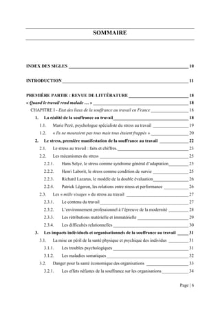 SOMMAIRE




INDEX DES SIGLES ______________________________________________________ 10


INTRODUCTION _________________________________________________________ 11


PREMIÈRE PARTIE : REVUE DE LITTÉRATURE ___________________________ 18
« Quand le travail rend malade … » ___________________________________________ 18
  CHAPITRE I - Etat des lieux de la souffrance au travail en France _________________ 18
    1.     La réalité de la souffrance au travail __________________________________ 18
         1.1.   Marie Pezé, psychologue spécialiste du stress au travail ________________ 19
         1.2.   « Ils ne mouraient pas tous mais tous étaient frappés » _________________ 20
    2.     Le stress, première manifestation de la souffrance au travail _____________ 22
         2.1.   Le stress au travail : faits et chiffres. ________________________________ 23
         2.2.   Les mécanismes du stress ________________________________________ 25
           2.2.1.   Hans Selye, le stress comme syndrome général d’adaptation _________ 25
           2.2.2.   Henri Laborit, le stress comme condition de survie ________________ 25
           2.2.3.   Richard Lazarus, le modèle de la double évaluation ________________ 26
           2.2.4.   Patrick Légeron, les relations entre stress et performance ___________ 26
         2.3.   Les « mille visages » du stress au travail ____________________________ 27
           2.3.1.   Le contenu du travail ________________________________________ 27
           2.3.2.   L’environnement professionnel à l’épreuve de la modernité _________ 28
           2.3.3.   Les rétributions matérielle et immatérielle _______________________ 29
           2.3.4.   Les difficultés relationnelles __________________________________ 30
    3.     Les impacts individuels et organisationnels de la souffrance au travail _____ 31
         3.1.   La mise en péril de la santé physique et psychique des individus _________ 31
           3.1.1.   Les troubles psychologiques __________________________________ 31
           3.1.2.   Les maladies somatiques _____________________________________ 32
         3.2.   Danger pour la santé économique des organisations ___________________ 33
           3.2.1.   Les effets néfastes de la souffrance sur les organisations ____________ 34


                                                                                      Page | 6
 
