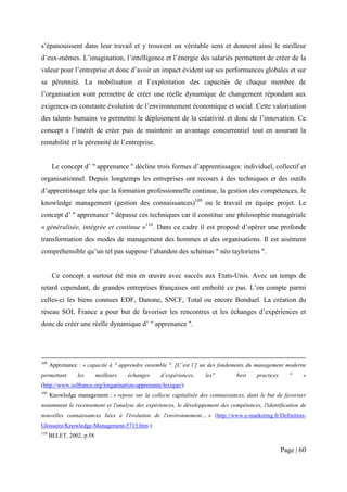 s’épanouissent dans leur travail et y trouvent un véritable sens et donnent ainsi le meilleur
d’eux-mêmes. L’imagination, l’intelligence et l’énergie des salariés permettent de créer de la
valeur pour l’entreprise et donc d’avoir un impact évident sur ses performances globales et sur
sa pérennité. La mobilisation et l’exploitation des capacités de chaque membre de
l’organisation vont permettre de créer une réelle dynamique de changement répondant aux
exigences en constante évolution de l’environnement économique et social. Cette valorisation
des talents humains va permettre le déploiement de la créativité et donc de l’innovation. Ce
concept a l’intérêt de créer puis de maintenir un avantage concurrentiel tout en assurant la
rentabilité et la pérennité de l’entreprise.


       Le concept d’ " apprenance " décline trois formes d’apprentissages: individuel, collectif et
organisationnel. Depuis longtemps les entreprises ont recours à des techniques et des outils
d’apprentissage tels que la formation professionnelle continue, la gestion des compétences, le
knowledge management (gestion des connaissances)109 ou le travail en équipe projet. Le
concept d’ " apprenance " dépasse ces techniques car il constitue une philosophie managériale
« généralisée, intégrée et continue »110. Dans ce cadre il est proposé d’opérer une profonde
transformation des modes de management des hommes et des organisations. Il est aisément
compréhensible qu’un tel pas suppose l’abandon des schémas " néo tayloriens ".


       Ce concept a surtout été mis en œuvre avec succès aux Etats-Unis. Avec un temps de
retard cependant, de grandes entreprises françaises ont emboîté ce pas. L’on compte parmi
celles-ci les biens connues EDF, Danone, SNCF, Total ou encore Bonduel. La création du
réseau SOL France a pour but de favoriser les rencontres et les échanges d’expériences et
donc de créer une réelle dynamique d’ " apprenance ".




108
      Apprenance : « capacité à " apprendre ensemble ". [C’est l’] un des fondements du management moderne
permettant       les      meilleurs   échanges    d’expériences,    les"         best    practices      "   »
(http://www.solfrance.org/lorganisation-apprenante/lexique/)
109
      Knowledge management : « repose sur la collecte capitalisée des connaissances, dans le but de favoriser
notamment le recensement et l'analyse des expériences, le développement des compétences, l'identification de
nouvelles connaissances liées à l'évolution de l'environnement… » (http://www.e-marketing.fr/Definition-
Glossaire/Knowledge-Management-5713.htm )
110
      BELET, 2002, p.58

                                                                                                     Page | 60
 