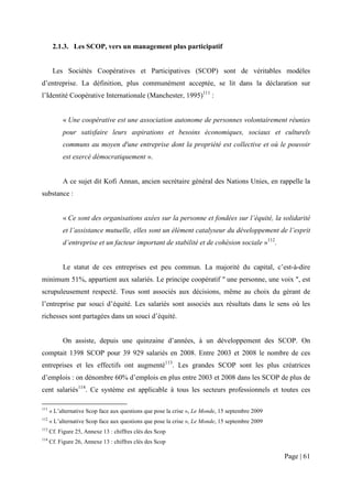 2.1.3. Les SCOP, vers un management plus participatif


       Les Sociétés Coopératives et Participatives (SCOP) sont de véritables modèles
d’entreprise. La définition, plus communément acceptée, se lit dans la déclaration sur
l’Identité Coopérative Internationale (Manchester, 1995)111 :


           « Une coopérative est une association autonome de personnes volontairement réunies
           pour satisfaire leurs aspirations et besoins économiques, sociaux et culturels
           communs au moyen d'une entreprise dont la propriété est collective et où le pouvoir
           est exercé démocratiquement ».


           A ce sujet dit Kofi Annan, ancien secrétaire général des Nations Unies, en rappelle la
substance :


           « Ce sont des organisations axées sur la personne et fondées sur l’équité, la solidarité
           et l’assistance mutuelle, elles sont un élément catalyseur du développement de l’esprit
           d’entreprise et un facteur important de stabilité et de cohésion sociale »112.


           Le statut de ces entreprises est peu commun. La majorité du capital, c’est-à-dire
minimum 51%, appartient aux salariés. Le principe coopératif " une personne, une voix ", est
scrupuleusement respecté. Tous sont associés aux décisions, même au choix du gérant de
l’entreprise par souci d’équité. Les salariés sont associés aux résultats dans le sens où les
richesses sont partagées dans un souci d’équité.


           On assiste, depuis une quinzaine d’années, à un développement des SCOP. On
comptait 1398 SCOP pour 39 929 salariés en 2008. Entre 2003 et 2008 le nombre de ces
entreprises et les effectifs ont augmenté113. Les grandes SCOP sont les plus créatrices
d’emplois : on dénombre 60% d’emplois en plus entre 2003 et 2008 dans les SCOP de plus de
cent salariés114. Ce système est applicable à tous les secteurs professionnels et toutes ces

111
      « L’alternative Scop face aux questions que pose la crise », Le Monde, 15 septembre 2009
112
      « L’alternative Scop face aux questions que pose la crise », Le Monde, 15 septembre 2009
113
      Cf. Figure 25, Annexe 13 : chiffres clés des Scop
114
      Cf. Figure 26, Annexe 13 : chiffres clés des Scop

                                                                                                 Page | 61
 