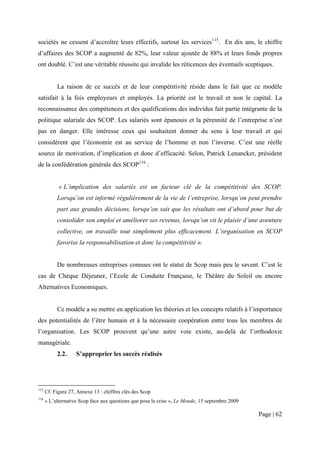sociétés ne cessent d’accroître leurs effectifs, surtout les services115. En dix ans, le chiffre
d’affaires des SCOP a augmenté de 82%, leur valeur ajoutée de 88% et leurs fonds propres
ont doublé. C’est une véritable réussite qui invalide les réticences des éventuels sceptiques.


           La raison de ce succès et de leur compétitivité réside dans le fait que ce modèle
satisfait à la fois employeurs et employés. La priorité est le travail et non le capital. La
reconnaissance des compétences et des qualifications des individus fait partie intégrante de la
politique salariale des SCOP. Les salariés sont épanouis et la pérennité de l’entreprise n’est
pas en danger. Elle intéresse ceux qui souhaitent donner du sens à leur travail et qui
considèrent que l’économie est au service de l’homme et non l’inverse. C’est une réelle
source de motivation, d’implication et donc d’efficacité. Selon, Patrick Lenancker, président
de la confédération générale des SCOP116 :


            « L’implication des salariés est un facteur clé de la compétitivité des SCOP.
           Lorsqu’on est informé régulièrement de la vie de l’entreprise, lorsqu’on peut prendre
           part aux grandes décisions, lorsqu’on sait que les résultats ont d’abord pour but de
           consolider son emploi et améliorer ses revenus, lorsqu’on vit le plaisir d’une aventure
           collective, on travaille tout simplement plus efficacement. L’organisation en SCOP
           favorise la responsabilisation et donc la compétitivité ».


           De nombreuses entreprises connues ont le statut de Scop mais peu le savent. C’est le
cas de Chèque Déjeuner, l’Ecole de Conduite Française, le Théâtre du Soleil ou encore
Alternatives Economiques.


           Ce modèle a su mettre en application les théories et les concepts relatifs à l’importance
des potentialités de l’être humain et à la nécessaire coopération entre tous les membres de
l’organisation. Les SCOP prouvent qu’une autre voie existe, au-delà de l’orthodoxie
managériale.
           2.2.     S’approprier les succès réalisés




115
      Cf. Figure 27, Annexe 13 : chiffres clés des Scop
116
      « L’alternative Scop face aux questions que pose la crise », Le Monde, 15 septembre 2009

                                                                                                 Page | 62
 