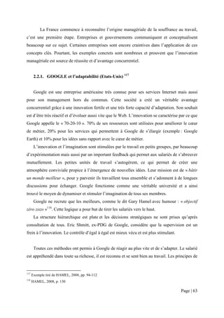 La France commence à reconnaître l’origine managériale de la souffrance au travail,
c’est une première étape. Entreprises et gouvernements communiquent et conceptualisent
beaucoup sur ce sujet. Certaines entreprises sont encore craintives dans l’application de ces
concepts clés. Pourtant, les exemples concrets sont nombreux et prouvent que l’innovation
managériale est source de réussite et d’avantage concurrentiel.


       2.2.1. GOOGLE et l’adaptabilité (Etats-Unis) 117


       Google est une entreprise américaine très connue pour ses services Internet mais aussi
pour son management hors du commun. Cette société a créé un véritable avantage
concurrentiel grâce à une innovation fertile et une très forte capacité d’adaptation. Son souhait
est d’être très réactif et d’évoluer aussi vite que le Web. L’innovation se caractérise par ce que
Google appelle le « 70-20-10 ». 70% de ses ressources sont utilisées pour améliorer le cœur
de métier, 20% pour les services qui permettent à Google de s’élargir (exemple : Google
Earth) et 10% pour les idées sans rapport avec le cœur de métier.
       L’innovation et l’imagination sont stimulées par le travail en petits groupes, par beaucoup
d’expérimentation mais aussi par un important feedback qui permet aux salariés de s’abreuver
mutuellement. Les petites unités de travail s’autogèrent, ce qui permet de créer une
atmosphère conviviale propice à l’émergence de nouvelles idées. Leur mission est de « bâtir
un monde meilleur », pour y parvenir ils travaillent tous ensemble et s’adonnent à de longues
discussions pour échanger. Google fonctionne comme une véritable université et a ainsi
trouvé le moyen de dynamiser et stimuler l’imagination de tous ses membres.
       Google ne recrute que les meilleurs, comme le dit Gary Hamel avec humour : « objectif
zéro zozo »118. Cette logique a pour but de tirer les salariés vers le haut.
       La structure hiérarchique est plate et les décisions stratégiques ne sont prises qu’après
consultation de tous. Eric Shmitt, ex-PDG de Google, considère que la supervision est un
frein à l’innovation. Le contrôle d’égal à égal est mieux vécu et est plus stimulant.


       Toutes ces méthodes ont permis à Google de réagir au plus vite et de s’adapter. Le salarié
est appréhendé dans toute sa richesse, il est reconnu et se sent bien au travail. Les principes de


117
      Exemple tiré de HAMEL, 2008, pp. 94-112
118
      HAMEL, 2008, p. 130

                                                                                        Page | 63
 