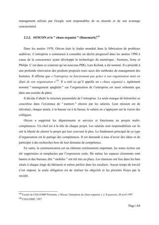 management utilisés par Google sont responsables de sa réussite et de son avantage
concurrentiel.


       2.2.2. OTICON et le " chaos organisé " (Danemark)119


       Dans les années 1970, Oticon était le leader mondial dans la fabrication de prothèses
auditives. L’entreprise a commencé à connaître un déclin progressif dans les années 1990 à
cause de la concurrence ayant développé la technologie du numérique : Siemens, Sony et
Philips. C’est dans ce contexte qu’un nouveau PDG, Lars Kolind, a été nommé. Il a procédé à
une profonde rénovation des produits proposés mais aussi des méthodes de management des
hommes. Il affirme que « l'entreprise ne fonctionnait pas grâce à son organisation mais en
dépit de son organisation »120. Il a créé ce qu’il appelle un « chaos organisé », également
nommé " management spaghetti " car l’organisation de l’entreprise est aussi ordonnée que
dans une assiette de pâtes.
       Il décida d’abolir la structure pyramidale de l’entreprise. La seule marque de hiérarchie se
concrétise dans l’existence de " mentors " choisis par les salariés. Leur mission est de
réévaluer, chaque année, à la hausse ou à la baisse, le salaire en s’appuyant sur la vision des
collègues.
       Oticon a supprimé les départements et services et fonctionne en projets multi-
compétences. Un chef est à la tête de chaque projet. Les salariés sont responsabilisés car ils
ont la liberté de choisir le projet qui leur convient le plus. Le fondement principal de ce type
d’organisation est le partage des compétences. Il est demandé à tous d’avoir des idées et de
participer à des recherches hors de leur domaine de compétence.
       En outre, la communication est un élément extrêmement important, les notes écrites ont
été supprimées et remplacées par l’expression orale. De même les espaces cloisonnés sont
bannis et des bureaux dits " mobiles " ont été mis en place. Les réunions ont lieu dans les bars
situés à chaque étage du bâtiment et même parfois dans les escaliers. Aucun temps de travail
n’est imposé, la seule obligation est de réaliser les objectifs et les priorités fixées par la
société.




119
      Extrait de COLLOMP Florentin, « Oticon, l'entreprise du chaos organisé », L’Expansion, 30 avril 1997
120
      COLLOMP, 1997

                                                                                                      Page | 64
 