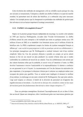 Cette révolution des méthodes de management a été un véritable succès puisque les cinq
ans suivants ce remaniement, l’entreprise a doublé son chiffre d’affaires et sa part de marché
mondial, lui permettant ainsi de refaire des bénéfices, et a embauché cinq cents nouveaux
salariés. Cet exemple prouve que le changement en profondeur des méthodes de gestion peut
être salvateur et est un facteur important d’avantage concurrentiel.


       2.2.3. PAPREC et la simplicité (France)121


       Paprec est le premier groupe français indépendant de recyclage. La société a été rachetée
en 1995 par Jean-Luc Petithuguenin, ex-cadre chez Vivendi Environnement. Le chiffre
d’affaires annuel de cette entreprise a été multiplié par trente en quelques années avec 150
millions d’euros en 2002 et sa rentabilité s’est fortement accrue avec 8 millions d’euros de
bénéfices nets. Le PDG a rapidement compris les limites du système managérial français et
affirme qu’ « une société ne peut progresser si elle ne prend pas soin de ses collaborateurs ».
Les principes managériaux que M. Petithuguenin a souhaité instaurer sont d’une extrême
simplicité. Selon lui, l’un des premiers éléments à prendre en compte est qu’un salarié
heureux et fier de son travail est plus productif. La société n’hésite donc pas à rendre
confortables les conditions de travail de ses salariés. Tous les collaborateurs sont animés par
des valeurs humaines telles que la cordialité, le savoir vivre et l’attention à l’autre. Le PDG
favorise l’autonomie à travers l’autocontrôle et la responsabilisation. Ce dernier a confiance
en son personnel et est à l’écoute. La reconnaissance est l’un des facteurs de motivation les
plus importants, c’est pourquoi le directeur n’hésite pas à valoriser ses employés même ceux
occupant des postes peu qualifiés. Tous se sentent ainsi impliqués et donnent le meilleur
d’eux-mêmes. Le métissage est une autre volonté de M. Petithuguenin. Sur sept cents salariés,
vingt neuf origines se côtoient. L’intérêt de la diversité du personnel est d’apporter des
regards nouveaux et novateurs. « La diversité ne doit pas être considérée comme un luxe mais
devrait faire partie des fondamentaux dont devrait se doter chaque entreprise »122.


           Tous ces principes managériaux favorisent l’accomplissement de soi et donc le bien
être au travail. Quant aux entreprises, elles s’enrichissent grâce aux innovations générées par


121
      Extrait de ROBBINS, DECENZO, 2004, pp.319-320
122
      Interview de Laurence Chou, directrice conseil en RH du cabinet Hewitt, op. cit. SERYEX, 2009, p.77

                                                                                                     Page | 65
 