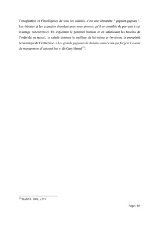 l’imagination et l’intelligence de tous les salariés, c’est une démarche " gagnant-gagnant ".
Les théories et les exemples abondent pour nous prouver qu’il est possible de parvenir à cet
avantage concurrentiel. En exploitant le potentiel humain et en satisfaisant les besoins de
l’individu au travail, le salarié donnera le meilleur de lui-même et favorisera la prospérité
économique de l’entreprise. « Les grands gagnants de demain seront ceux qui forgent l’avenir
du management d’aujourd’hui », dit Gary Hamel123.




123
      HAMEL, 2008, p.223

                                                                                    Page | 66
 