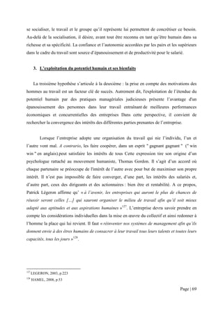 se socialiser, le travail et le groupe qu’il représente lui permettent de concrétiser ce besoin.
Au-delà de la socialisation, il désire, avant tout être reconnu en tant qu’être humain dans sa
richesse et sa spécificité. La confiance et l’autonomie accordées par les pairs et les supérieurs
dans le cadre du travail sont source d’épanouissement et de productivité pour le salarié.


       3. L’exploitation du potentiel humain et ses bienfaits


       La troisième hypothèse s’articule à la deuxième : la prise en compte des motivations des
hommes au travail est un facteur clé de succès. Autrement dit, l'exploitation de l’étendue du
potentiel humain par des pratiques managériales judicieuses présente l’avantage d'un
épanouissement des personnes dans leur travail entraînant de meilleures performances
économiques et concurrentielles des entreprises Dans cette perspective, il convient de
rechercher la convergence des intérêts des différentes parties prenantes de l’entreprise.


          Lorsque l’entreprise adopte une organisation du travail qui nie l’individu, l’un et
l’autre vont mal. A contrario, les faire coopérer, dans un esprit " gagnant gagnant " (" win
win " en anglais).peut satisfaire les intérêts de tous Cette expression tire son origine d’un
psychologue rattaché au mouvement humaniste, Thomas Gordon. Il s’agit d’un accord où
chaque partenaire se préoccupe de l'intérêt de l’autre avec pour but de maximiser son propre
intérêt. Il n’est pas impossible de faire converger, d’une part, les intérêts des salariés et,
d’autre part, ceux des dirigeants et des actionnaires : bien être et rentabilité. A ce propos,
Patrick Légeron affirme qu’ « à l’avenir, les entreprises qui auront le plus de chances de
réussir seront celles […] qui sauront organiser le milieu de travail afin qu’il soit mieux
adapté aux aptitudes et aux aspirations humaines »127. L’entreprise devra savoir prendre en
compte les considérations individuelles dans la mise en œuvre du collectif et ainsi redonner à
l’homme la place qui lui revient. Il faut « réinventer nos systèmes de management afin qu’ils
donnent envie à des êtres humains de consacrer à leur travail tous leurs talents et toutes leurs
capacités, tous les jours »128.




127
      LEGERON, 2003, p.223
128
      HAMEL, 2008, p.53

                                                                                       Page | 69
 