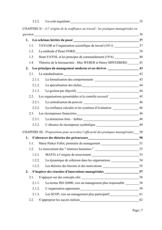 3.2.2.   Un coût inquiétant __________________________________________ 35

CHAPITRE II – A l’ origine de la souffrance au travail : les pratiques managériales en
question ________________________________________________________________ 36
  1.     Les schémas hérités du passé ________________________________________ 37
       1.1.   TAYLOR et l’organisation scientifique du travail (1911) _______________ 37
       1.2.   La méthode d’Henri FORD _______________________________________ 39
       1.3.   Henri FAYOL et les principes de commandement (1916) _______________ 40
       1.4.   Théories de la bureaucratie : Max WEBER et Henry MINTZBERG _______ 41
  2.     Les principes du management moderne et ses dérives ___________________ 43
       2.1.   La standardisation ______________________________________________ 43
         2.1.1.   La formalisation des comportements ___________________________ 43
         2.1.2.   La spécialisation des tâches___________________________________ 44
         2.1.3.   La gestion par objectifs ______________________________________ 44
       2.2.   Les organisations pyramidales et le contrôle excessif __________________ 45
         2.2.1.   La centralisation du pouvoir __________________________________ 46
         2.2.2.   La confiance calculée et les systèmes d’évaluation ________________ 46
       2.3.   Les récompenses financières ______________________________________ 48
         2.3.1.   La distinction forts – faibles __________________________________ 48
         2.3.2.   L’absence de récompense symbolique __________________________ 49

CHAPITRE III - Propositions pour accroître l’efficacité des pratiques managériales ___ 50
  1.     S’abreuver des théories des précurseurs _______________________________ 50
       1.1.   Marie Parker Follet, pionnière du management _______________________ 51
       1.2.   Le mouvement des " relations humaines " ___________________________ 53
         1.2.1.   MAYO, à l’origine du mouvement _____________________________ 53
         1.2.2.   La dynamique de cohésion dans les organisations _________________ 54
         1.2.3.   Les théories des besoins et des motivations ______________________ 55
  2.     S’inspirer des réussites d’innovations managériales _____________________ 57
       2.1.   S’appuyer sur des concepts clés ___________________________________ 58
         2.1.1.   La norme ISO 26000, vers un management plus responsable ________ 58
         2.1.2.   L’organisation apprenante ____________________________________ 59
         2.1.3.   Les SCOP, vers un management plus participatif __________________ 61
       2.2.   S’approprier les succès réalisés ____________________________________ 62


                                                                                  Page | 7
 