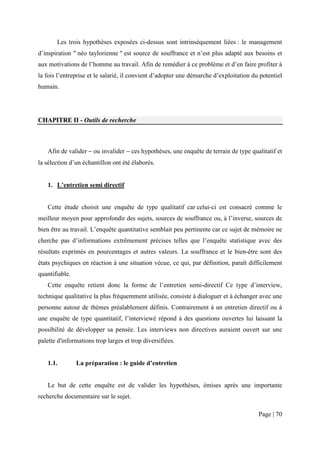 Les trois hypothèses exposées ci-dessus sont intrinsèquement liées : le management
d’inspiration " néo taylorienne " est source de souffrance et n’est plus adapté aux besoins et
aux motivations de l’homme au travail. Afin de remédier à ce problème et d’en faire profiter à
la fois l’entreprise et le salarié, il convient d’adopter une démarche d’exploitation du potentiel
humain.




CHAPITRE II - Outils de recherche



   Afin de valider − ou invalider − ces hypothèses, une enquête de terrain de type qualitatif et
la sélection d’un échantillon ont été élaborés.


   1. L’entretien semi directif


   Cette étude choisit une enquête de type qualitatif car celui-ci est consacré comme le
meilleur moyen pour approfondir des sujets, sources de souffrance ou, à l’inverse, sources de
bien être au travail. L’enquête quantitative semblait peu pertinente car ce sujet de mémoire ne
cherche pas d’informations extrêmement précises telles que l’enquête statistique avec des
résultats exprimés en pourcentages et autres valeurs. La souffrance et le bien-être sont des
états psychiques en réaction à une situation vécue, ce qui, par définition, paraît difficilement
quantifiable.
   Cette enquête retient donc la forme de l’entretien semi-directif Ce type d’interview,
technique qualitative la plus fréquemment utilisée, consiste à dialoguer et à échanger avec une
personne autour de thèmes préalablement définis. Contrairement à un entretien directif ou à
une enquête de type quantitatif, l’interviewé répond à des questions ouvertes lui laissant la
possibilité de développer sa pensée. Les interviews non directives auraient ouvert sur une
palette d'informations trop larges et trop diversifiées.


   1.1.         La préparation : le guide d’entretien


   Le but de cette enquête est de valider les hypothèses, émises après une importante
recherche documentaire sur le sujet.

                                                                                        Page | 70
 